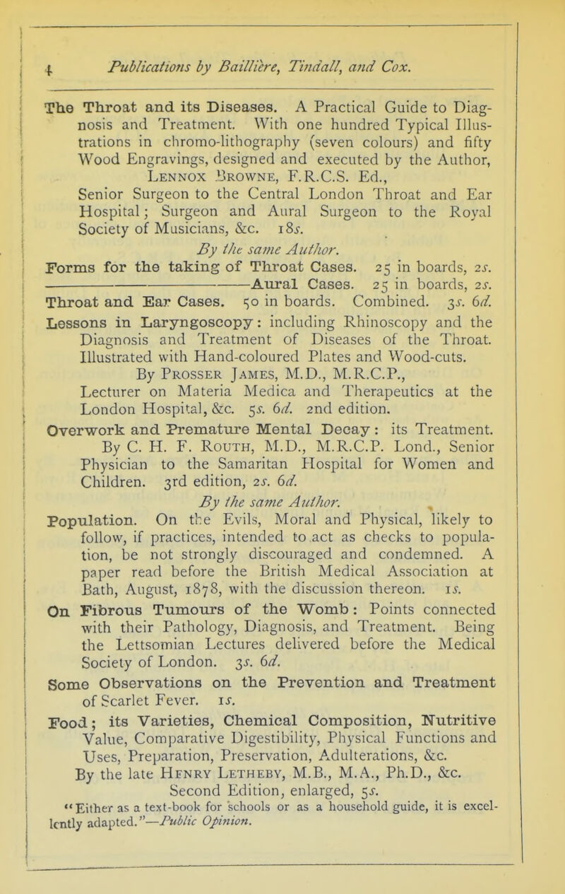 i I The Throat and its Diseases. A Practical Guide to Diag- nosis and Treatment. With one hundred Typical Illus- trations in chromo-lithography (seven colours) and fifty Wood Engravings, designed and executed by the Author, Lennox I'rowne, F.R.C.S. Ed., Senior Surgeon to the Central London Throat and Ear Hospital; Surgeon and Aural Surgeon to the Royal Society of Musicians, &c. i8j-. By iJic same Author. • Forms for the taking of Throat Cases. 25 in boards, 2s. j Aural Cases. 25 in boards, 2s. ''' Throat and Ear Cases. 150 in boards. Combined. 3^-. 6^. ; Lessons in Laryngoscopy: including Rhinoscopy and the I Diagnosis and Treatment of Diseases of the Throat, i Illustrated with Hand-coloured Plates and Wood-cuts. By Prosser James, M.D., M.R.C.P., I Lecturer on Materia Medica and Therapeutics at the 1 London Hospital, &c. 5^.6//. 2nd edition. \ Overwork and Premature Mental Decay : its Treatment. I By C. H. F. RouTH, M.D., M.R.C.P. Lond., Senior 1 Physician to the Samaritan Hospital for Women and I Children. 3rd edition, 2s. 6d. I By the same Author. \ Population. On the Evils, Moral and Physical, likely to j follow, if practices, intended to act as checks to popula- tion, be not strongly discouraged and condemned. A paper read before the British Medical Association at Bath, August, 1878, with the discussion thereon, i^. On Fibrous Tumours of the Womb: Points connected with their Pathology, Diagnosis, and Treatment. Being the Lettsomian Lectures delivered before the Medical Society of London. 3^^. 6d. Some Observations on the Prevention and Treatment j of Scarlet Fever, is. Food; its Varieties, Chemical Composition, Nutritive Value, Comparative Digestibility, Physical Functions and Uses, Preparation, Preservation, Adulterations, &c. By the late Hfnry Letheby, M.B., M.A., Ph.D., &c. Second Edition^ enlarged, 5^. Either as a text-book for schools or as a household guide, it is excel- lently adapted.—Public Opinion.