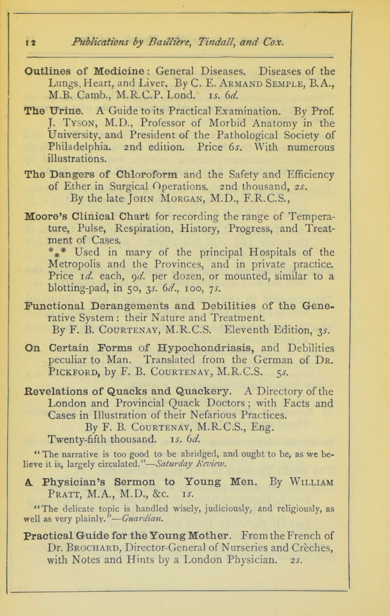 Outlines of Medicine: General Diseases. Diseases of the Lungs, Heart, and Liver. By C. E. Armand Semple, B.A., M.B. Camb., M.R.C.P. Lond. ys. 6d. The Urine. A Guide to its Practical Examination. By Prof. J. Tyson, M.D., Professor of Morbid Anatomy in the University, and President of the Pathological Society of Philadelphia. 2nd edition. Price 6s. With numerous illustrations. The Dangers of Chloroform and the Safety and Efficiency of Ether in Surgical Operations. 2nd thousand, 2s. By the late John Morgan, M.D., F.R.C.S., Moore's Clinical Chart for recording the range of Tempera- ture, Pulse, Respiration, History, Progress, and Treat- ment of Cases. Used in many of the principal Hospitals of the Metropolis and the Provinces, and in private practice. Price id. each, 9^. per dozen, or mounted, similar to a blotting-pad, in 50, 6d., 100, 7^. Functional Derangements and Debilities of the Gene- rative System : their Nature and Treatment. By F. B. CouRTENAY, M.R.C.S. Eleventh Edition, 3X. On Certain Forms of Hypochondriasis, and Debilities peculiar to Man. Translated from the German of Dr. PiCKFORD, by F. B. CoURTENAY, M.R.C.S. 5J-. Revelations of Quacks and Quackery. A Directory of the London and Provincial Quack Doctors; with Facts and Cases in Illustration of their Nefarious Practices. By F. B. CouRTENAY, M.RX.S., Eng. Twenty-fifth thousand, is. 6d.  The narrative is too good to be abridged, and ought to be, as we be- lieve it is, largely circulated.—Saturday Keview. A. Physician's Sermon to Young Men. By William Pratt, M.A., M.D., &c. is. The delicate topic is handled wisely, judiciously, and religiously, as well as very plainly.—Guardian. Practical G-uide for the Young Mother. From the French of Dr. Brochard, Director-General of Nurseries and Creches, with Notes ana Hints by a London Physician. 2s.