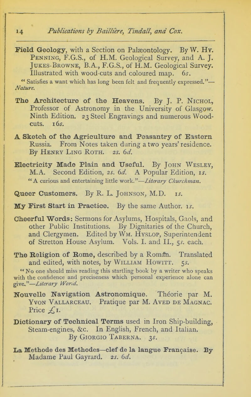 Field Geology, with a Section on Palaeontology. By W. Hy. Penning, F.G.S., of H.M. Geological Survey, and A. J. Jukes-Browne, B.A., F.G.S., of H.M. Geological Survey. Illustrated with wood-cuts and coloured map. bs.  Satisfies a want which has long been felt and frequently expressed.— iVaiure. The Architecture of the Heavens. By J. P. Nichol, Professor of Astronomy in the University of Glasgow. Ninth Edition. 23 Steel Engravings and numerous Wood- cuts. 16^. A Sketch of the Agriculture and. Peasantry of Eastern. Russia. From Notes taken daring a two years' residence. By Henry Ling Roth. 2s. 6d. Electricity Made Plain and Useful. By John Wesley, M.A. Second Edition, 2s. 6d. A Popular Edition, is. A curious and entertaining little work.—Literary Churchman. Queer Customers. By R. L. Johnson^ M.D. \s. My First Start in Practice. By the same Author. \s. Cheerful Words: Sermons for Asylums, Hospitals, Gaols, and other Public Institutions. By Dignitaries of the Church, and Clergymen. Edited by Wm. Hyslop, Superintendent of Stretton House Asylum. Vols. I. and II., sx. each. The Religion of Rome, described by a Rom^n. Translated and edited, with notes, by William Howitt, 55-.  No one should miss reading this startling book by a writer who speaks with the confidence and preciseness which personal experience alone can give.—Literary Wond. Nouvelle Navigation Astronomique. Theorie par M. YvoN Vallarceau. Pratique par M. Aved de Magnac. Price ^i. Dictionary of Technical Terms used in Iron Ship-building, Steam-engines, &c. In English, French, and Italian. By Giorgio Taberna. ^s. La Mcthode des Methodes—clef de la langue Francaise. By Madame Paul Gayrard. 2s. 6d.