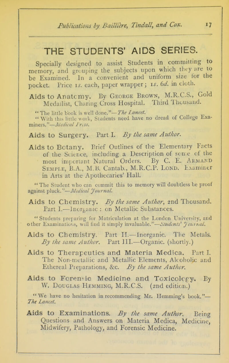 THE STUDENTS' AIDS SERIES. Specially designed to assist Students in committing to memory, and gn iiping the subjects upon which they ;ire to be Examined. In a convenient and uniform size lor the pocket. Price is. each, paper wrapper; \s. 6d. in cloih. Aids to Analcnay. By George Brown, M.R.C.S., Gold Medallist, Charing Cross Hospital. Third I hcusund.  The liule book is well done.—77;^ Lancet.  With ihi.-> liulc voik, Suidents need have no dread of College Lxa- miners.—JSUdical 1 r. ss. Aids to Surgery. Part 1. By the same Author. Aids to Botany. Brief Outlines of the Elementary Encts of the Si it nee, including a Description of fcu e of the most im] criant Natural Orders. By C. E. Armakd Sempi.e, B.A., M.B. Cantab., M.R.C.P. Lond. ExamiLtr in Arts at the Apothecaries' Hall. The vStiulent who can commit this to memory will doubtless be proof against pluck.—Medical Journal. Aids to Chemistry. By the same Author, 2nd Thousand. Part 1.—Jnorgiiiuc : on Metallic Substances.  Students preparing for Matriculation at the London University, and other Examinatio'.s, will find it simply invaluable.—Students' 'joiiihal. Aids to Chemistry. Part II.—Inorganic. The Metals. By the same Author. Part 111.—Organic, (shortl).) Aids to Therapeutics and Materia Medica. Part I. The Non-metallic and Metallic Elements, Ak oholic and Ethereal Pi ejjarations, &c. By the same Author. Aids to ForeuMC Medicine and Toxicolc^y. By W. Douglas Hemming, M.R.C.S. (2nd editii.n.) We have no hesitation in recommending Mr. Plemming's book.— The Lancet. Aids to Examinations. By the same Author. Being Questions and Answers on Materia Medica, Medicine, Midwifery, Pathology, and Forensic Medicine.