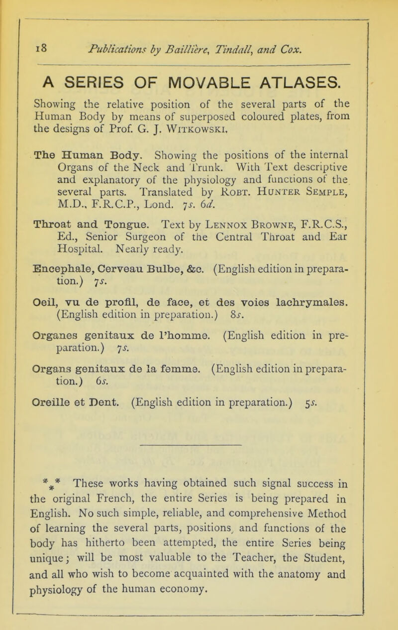 A SERIES OF MOVABLE ATLASES. Showing the relative position of the several parts of the Human Body by means of superposed coloured plates, from the designs of Prof. G. J. Witkowski. The Human Body. Showing the positions of the internal Organs of the Neck and Trunk. With Text descriptive and explanatory of the physiology and functions of the several parts. Translated by Robt. Hunter Semple, M.D., F.R.C.P., Lond. 7^. 6d. Throat and Tongue. Text by Lennox Browne, F.R.C.S., Ed., Senior Surgeon of the Central Throat and Ear Hospital. Nearly ready. Encephale, Cerveau Bulbe, &c. (English edition in prepara- tion.) ys. Oeil, vu de profi.1, de face, et des voies lachrymales. (English edition in preparation.) 8s. Organes genitaux de I'homme. (English edition in pre- paration.) 7^-. Organs genitaux de la femme. (English edition in prepara- tion.) 6s. Oreille et Dent. (English edition in preparation.) 5^. These works having obtained such signal success in the original French, the entire Series is being prepared in English. No such simple, reliable, and comprehensive Method of learning the several parts, positions and functions of the body has hitherto been attempted, the entire Series being unique; will be most valuable to the Teacher, the Student, and all who wish to become acquainted with the anatomy and physiology of the human economy.