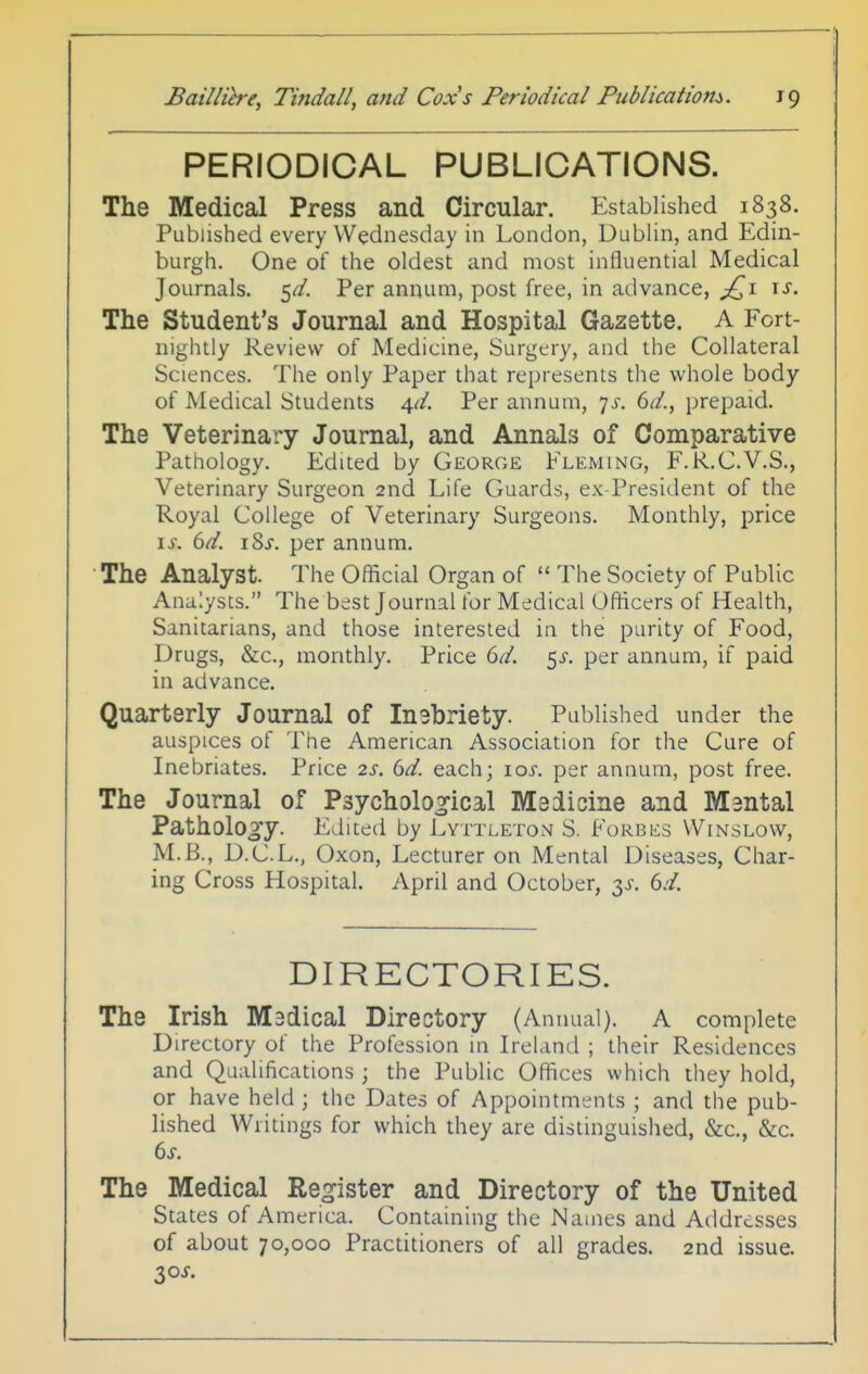 PERIODICAL PUBLICATIONS. The Medical Press and Circular. Established 1838. Published every Wednesday in London, Dublin, and Edin- burgh. One of the oldest and most influential Medical Journals, ^d. Per annum, post free, in advance, \s. The Student's Journal and Hospital Gazette. A Fort- nightly Review of Medicine, Surgery, and the Collateral Sciences. The only Paper that represents the whole body of Medical Students ^d. Per annum, 7^. 6^/., prepaid. The Veterinary Journal, and Annals of Comparative Pathology. Edited by George Fleming, F.R.C.V.S., Veterinary Surgeon 2nd Life Guards, ex President of the Royal College of Veterinary Surgeons. Monthly, price \s. 6d. iSj. per annum. The Analyst. The Oflicial Organ of  The Society of Public Analysts. The best Journal for Medical Officers of Health, Sanitarians, and those interested ia the parity of Food, Drugs, &c., monthly. Price 6d. ^s. per annum, if paid in advance. Quarterly Journal of Inebriety. Published under the auspices of The American Association for the Cure of Inebriates. Price 2s. bd. each; 10s. per annum, post free. The Journal of Psychological Medicine and Mental Pathology. Edited by Lyttleton S. 1^'orbes Winslow, M.B., D.C.L., Oxon, Lecturer on Mental Diseases, Char- ing Cross Hospital. April and October, y. 6d. DIRECTORIES. The Irish Madical Directory (Annual). A complete Directory of the Profession in Ireland ; their Residences and Qualifications ; the Public Offices which they hold, or have held ; the Dates of Appointments ; and the pub- lished Writings for which they are distinguished, &c., &c. The Medical Re^^ister and Directory of the United States of America. Containing the Names and Addresses of about 70,000 Practitioners of all grades. 2nd issue. 30^.