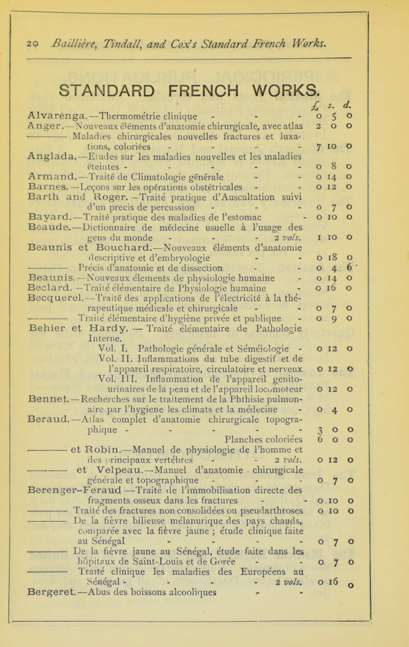 STANDARD FRENCH WORKS. Alvarenga.—Thermometrie clinique . - - A.nger,—N'ouveaux elements d'anatomie chirurgicale, avec atlas Maladies chirurgicales nouvelles fractures et luxa- tions, coloriees - - - - Anglada.—Eludes sur les maladies nouvelles et les maladies eteinles - - - - - Armand.—Traite de Climatologie gSnerale Barnes.—Lemons sur les operations obstetricales Earth and Roger. —Traile pratique d'Auscultation suivi d'un precis de percussion Bayard.—Traite pratique des maladies de I'estomac Beaude.—Dictionnaire de medecine usuelle a I'usage des gens du monde - - - 2 vols. Beaunis et Bouchard.—Nouveaux elements d'anatomie descriptive et d'embryoiogie Precis d'anatomie et de dissection Beaunis.—Nouveaux elements de physiologie humaine Beclard. —Traiie elementaire de Physiologie humaine Becquerel.—Traite des applications de releclricite i la the- rapeutique medicale et chirurgicale Traile elementaire d'iiygiene privee et publique Behier et Hardy. — Traite elementaire de Palhologie Interne. Vol. I. Pathologic generale et Semeiologie - Vol. II. Inflammations du tube digestif et de I'appareil respiratoire, circulatoire et nerveux Vol. III. Inflammation de I'appareil genilo- urinaires de la peau et de I'appareil locumotcur Bennet. — Recherches sur le traitement de la Phthisic pulmon- aire par I'hygiene les climats et la medecine Beraud.—Atlas complet d'anatomie chirurgicale topogra- phique - - - - - Planches coloriees et Robin.—Manuel de physiologie de I'homme et des I'rincipaux vertebrcs - - i vols. et Velpeau.—Manuel d'anatomie chirurgicale generale et topographique Berenger-Feraud —Traite de I'immobilisation directe des fragments osseux dans les fractures — Traite des fractures non consolidees ou pseud arthroses De la fievre bilieuse melanurique des pays chauds, coniparee avec la fifevre jaune ; etude clinique faite au Senegal .... De la fievre jaune au Senegal, etude faite dans les hopitaux de Saint-Louis el de Goree Traite clinique les maladies des Europeens au .Senegal - - - - 2 vols. Bergeret.—Abus des boissons alcooliques r £ s. d. o 5 0 2 o 0 7 ID 0 o 8 0 o 0 O 12 0 o 7 0 o 10 0 I 10 0 o 18 0 o 4 6 o 14. 0 o 16 0 o 7 0 o 9 0 o 12 0 o 12 0 o 12 0 o 4 0 3 0 0 6 0 0 o 12 0 o 7 0 o ID 0 o 10 0 o 7 0 o 7 0 o 16 0