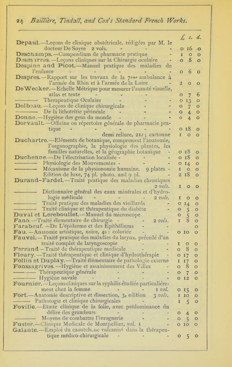 £ s. d. Depaul.—Lemons de clinique obstetricale. red.gees par M. le docteur De Soyre 2 vols. - - - o i6 o Desctiamps.—Compendium de pharmacie pratique - I o o Dismirres.—Le9ons cliniques sur la Chirurgie oculaire - 080 Despine and Picot.—Manuel pratique des maladies de I'enfance - - - - -060 Despres.—Rapport sur les travaux de la yj^m' ambulance a I'armee du Rhin et a I'armee de la Loire - 200 DeWecker.—Echelle Metrique pour mesurer I'aumite visuelle, atlas et texte - - - 076 Therapeutique Oculaire - - - o 13 o Dolbaau.—Lcfons de clinique chirurgicale - -070 • De la lithotritie perineale - - -040 Donne.—Hygiene des gens du monde - - -040 Dorvault.—OlTicine ou repertoire generale de pharmacie pra- tique - - - - -0180 demi reliure, 2IJ ; cartonne 100 Duchartre.—Elements debotanique, comprenaut I'anatomie, I'organographie, la physiologic des plantes, les families naturelles, et la geographic botanique - 0180 Duchenne.—De I'electrisation localisee - - - o 18 o Physiologic des Mouvemenles - - - o 14 o • Mecanisme de la physionomie humaine. 9 plates - 100 Edition de luxe, 74 pi. photo, and 9 \\. - 2180 Durand-Fardel.—Traite pratique des malatlies chroniqucs 2 vols. 100 Dictionnaire general des eaux minerales et d'hydro- logie medicale - - - 2 vols. 100 Traile pratique des maladies des vieiliards - o 14 o Traite clinique et therapeutique du diabele - 050 Duval et Lereboullet. — Manuel du microscope 050 Fano.—Traite elementaire de chirurgie - - 7. vols. 180 Farabeuf.—De L'epiderme et des Epitheliums - - o Fau. —Anatomic artistique, noire, 4s : coloriee - - o 10 o Fauvel.—Tiait6 pratique des maladies du larynx, precede d'un traite complet de laryngoscopie - -100 Ferrand—Traite de therapeutique medicale - -080 Fleury.—Traite therapeutique et clinique d'hydrothcrapie - o 17 o Folli n et Duplay.—Traite elementaire de patholo^de externe i 17 o Fonssagrives. — Hygiene et assainissement des Villes - 080 Therapeutique generale - - -070 Hygiene navale - - - -0120 Fournier. —Le9onscIiniques sur la syphilis etudiee particuliere- ment cheZ la femme - - i vol. 015 o Fort.—Anatomic descriptive et dissection, 3e edition 3 vols. i lo o Pathologic et clinique chirurgicales - 150 FoviDe.—Etude clinique de la folic, avec predominance du delire des grandeurs - - -040 Moyens de combattre I'ivrognerie - -050 Fuster.—Clinique Medicale de Montpellier, vol. I - o 10 o Galante.—Emploi du caoutchouc vulcanise dans la therapeu- tique medico-chirurgicalc - - -050