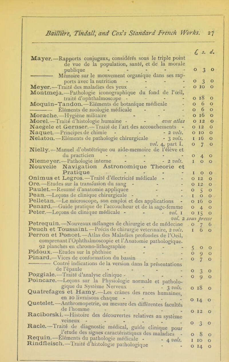 Mayer.—Rapports conjugaux, consider^s sous le triple point de vue de la population, sante, et de la morale publique . . . . . • Memoire sur le mouvement organique dans ses rap- ports avec la nutrition . . - - Meyer.—Traite des maladies des yeux Montmeja.—Palhologie iconographique du fond de I'oeil, traite d'ophthalmoscope - ■ - - Moquin-Tandon.—Elements de botanique medicale Elements de zoologie medicale ... Morache.—Hygiene mililaire . . _ Morel.—Traile d'histologie humaine - - avec atlas Naegele et Gernser.—Traiie de I'art des accouchements - Naquet.—Principes de chimie - - - 2 vols. Nelaton.—Elements de pathologie chirurgicale - 3 vols. vol. 4, part I. Nielly.—Manuel d'obstetrique ou aide-memoire de i'eleve et du practicien - . . . . Niemeyer.—^Pathologie interne - - - 2 vols. Nouveile Navigation Astronomique Theorie et Pratique . . . . . Onimus et Legros.—Traite d'electricite medicale - Ore.—Etudes sur la transfusion du sang - . . Paulet.—Resume d'anatomie apphquee Pean.—Lecons de clinique chirurgicale - - - Pelletan.—Le microscope, son emploi et des applications Penard.—Guide pratique de I'accoucheur et de la sage-femme Peter.—Lecons de clinique medicale - - - vol. l vol. 2 Petrequin.—Nouveaux melanges de chirurgie et de m^decine Peuch et Toussaint.—Precis de chirurgie vetennaire, 2vo!s. Perron et Poncet.—Atlas des Maladies profondes de I'Oeil, comprenant rOphthalmoscopie et I'Anatumie pathologique. 92 planches en chroino-lithographie ... Pidoux.—Etudes sur la phthisic - - . . Pinard.—Vices de conformation du bassin — Contre indications de la version dans la presentations de I'epaule - - - . Poggiale.—Traite d'analyse clinique - - - . Poincare.—Lecons sur la Physiologic normalc et patholo- gique du Systeme Nerveux - . 3 vols. Quatrefages et Hamy.—Les cranes des races humaines, en 10 livraisons chaque - - . ' Quetelet.—Anthromopetrie, ou mesure des differentes facultes de rhomme - - . . . Raciborski. —Histoire des decouvertes relatives au systeme veineux Racle.—Traite de diagnostic medical, guide clinique pour I'etude des signe.s caracleristiques des maladies - Requin.—Elements du pathologie medicale - - 4 vols Rindfleisch.—Traite d'histologie pathologique - 1 0 3 0 0 0 0 10 0 0 18 0 0 6 0 0 /r 0 0 0 10 0 0 12 0 0 12 0 0 ID 0 I 10 0 0 7 0 0 4 0 I 0 0 I 0 0 0 12 0 0 12 0 0 5 0 I 0 0 0 16 0 yj 4 0 0 15 0 sous prcssc 0 7 6 I 6 0 5 0 0 0 9 0 0 7 0 0 3 0 0 9 0 0 18 0 0 14 0 0 12 0 0 0 0 0 8 0 I 10 0 0 14 0