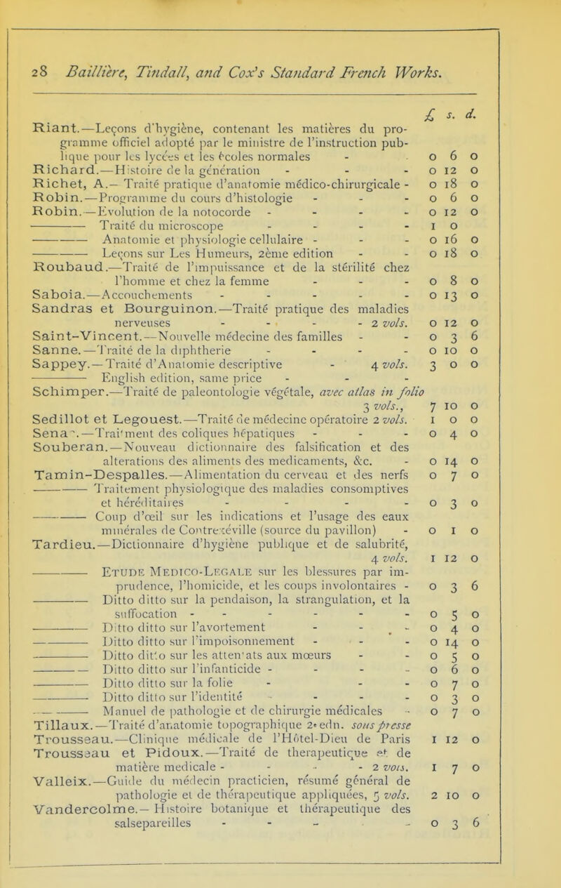 Riant.—Lemons d'hygiene, contenant les matieres du pro- gramme officiel adopts par le miiiistre de I'instruction pub- liqiie pour ks lyct^;s et les ^coles normales Richard.—Hi.stoire de la ge'neralioii ... Richet, A.— Traite pratique d'anatomie medico-chirurgicale - Robin. — Pro.LManime du cours d'hislologie - . . Robin. — Evolution de la notocorde - - - - Traite du microscope .... ■ ■ Anatomic et physiologic cellulaire - - - —— Le(;ons sur Les Humeurs, 2enie edition Roubaud.—Traite de I'lmpuissancc et de la sterilite cliez I'homme et cliez la femme . . . Saboia.—Accouchements . . . . . Sandras et Bourguinon.—Traite pratique dcs maladies nerveuscs - - - - 2 vols. Saint-Vincent.—Nouvclle medecine des families Sanne.—'I'raite de la diphtheric - . . . Sappey. —Traite d'Aiiaiomie descriptive - \voh. English edition, same price . . . Schimper.—Traite de paleontolugie vegetale, avec atlas in fol 3 vols., Sedillot et Legouest.—Traite de medecine opcratoire 2vols. Sena'.—Trai'ment des coliques liepatiques - - . Souberan. — Nouveau dictionnaire des falsification et des alterations des aliments des medicaments, &c. Tamin-Despalles.—Alimentation du cerveau et des nerfs 'I raitement physiologique des maladies consomptives et hereditaires .... Coup d'oeil sur les indications et I'usage des eaux mmerales de Contreceville (source du pavilion) Tardieu.—Dictionnaire d'hygiene publique et de salui^rite, 4 vols. Etudf. Medico-LI'.gale sur les blessures par im- prudence, I'homicide, et les cou]3s involontaires - .—■ ■— Ditto ditto sur la pendaison, la strangulation, et la siifTocation - - - - - -050 Ditto ditto sur I'avortement - - ,-040 Ditto ditto sur I'impoisonnement - - - o 14 o Ditto dit'.o sur les attentats aux moeurs - -050 Ditto ditto sur I'infanticide - - - -060 Ditto ditto sur la folic - - -070 Ditto ditto sur I'identite ■ - - -030 Manuel de pathologic et de chirurgie medicales - 070 Tillaux.—Traite d'anatomie topographicpie 2«edn. so/isprcsse Trousseau.—Clinique medicnle de I'Hotel-Dieu de Paris i 12 o Troussaau et Pidoux.—Traite de therapeutique de matiere medicale - - • - 2 vots, 170 Valleix.—Guide du medecin practicien, resume general de pathologic et de therai^eutique appliquees, 5 vols. 2 10 o Vandercolme.— Histoire botanique et therapeutique des salsepareilles - - - -036 £ s. a. 0 6 0 0 12 0 0 18 0 0 /- 0 0 0 12 0 I 0 0 16 0 0 lo 0 0 8 0 0 13 0 0 12 0 0 3 0 0 10 0 3 0 0 » 7 10 0 I 0 0 0 4 0 0 14 0 0 7 0 0 3 0 0 I 0 I 12 0 0 3 6