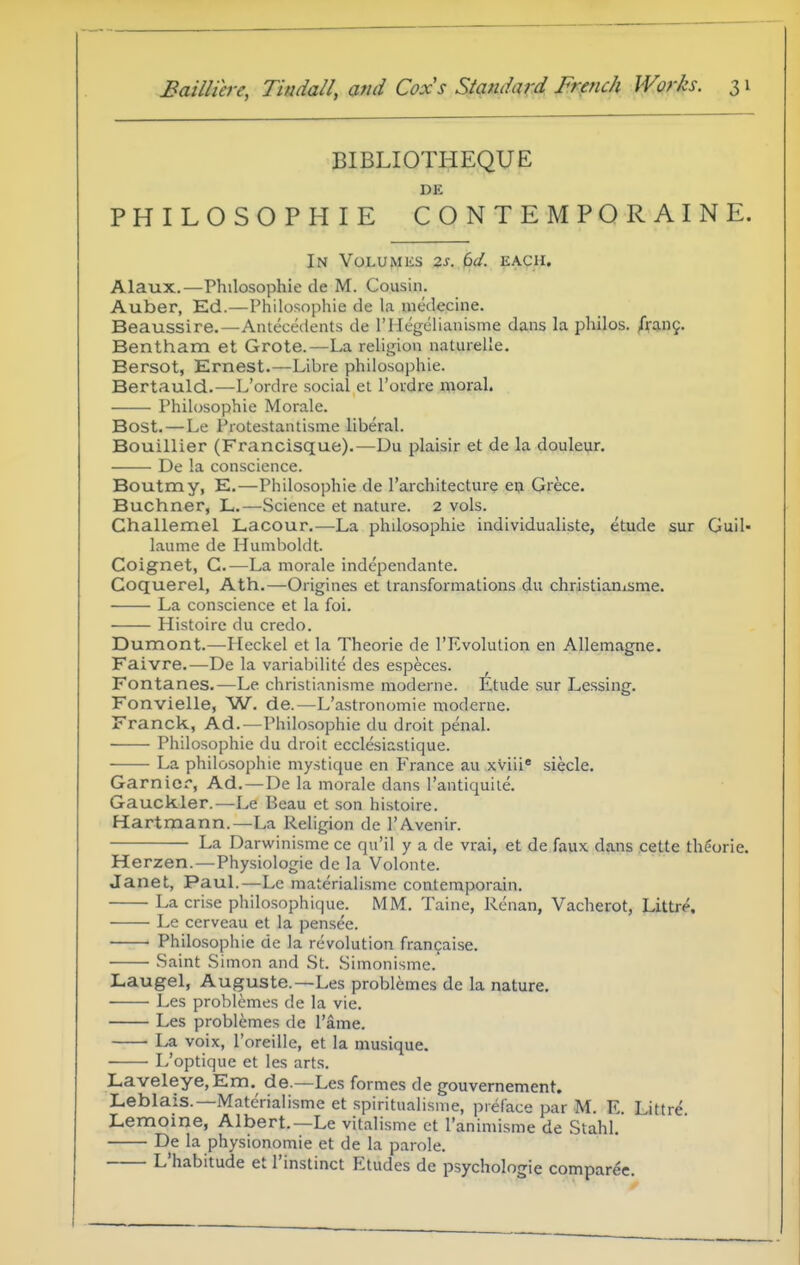 BIBLIOTHEQUE DE PHILOSOPHIE CONTEMPORAINE. In Volumes zs. 6d. each. Alaux.—Philosophic de M. Cousin. Auber, Ed.—Philosophic de la medecine. Beaussire.—Antecedents de I'llegelianisme dans la philos. fxa.x\q. Bentham et Grote.—La religion natiuelle. Bersot, Ernest.—Libre philosophic. Bertauld.—L'ordre social et I'oudre moral. Philosophic Morale. Bost. — Le i'rotestaiUisme liberal. Bouillier (Francisque).—Du plaisir et de la doulei^r. De la conscience. Boutmy, E.—Philosophic de I'architecturc cij Grece. Buchner, L.—Science et nature. 2 vols. Ghallemel Lacour.—La phdosophie individualiste, etude sur Guil- laumc de Humboldt. Coignet, G.—La morale independante. Goquerel, Ath.—Origincs et transformations du chrdstiamsme. La conscience ct la foi. Histoire du credo. Dumont.—Meckel et la Theorie de I'Rvolution en Allemagne. Faivre.—De la variabilite des especes. Fontanes.—Le christianisme moderne. Etude sur Lessing. Fonvielle, W. de.—L'astronomie moderne. Franck, Ad.—Philosophic du droit penal. Philosophic du droit ecclesiastique. La philosophic mystique en France au xviii* sieclc. Gamier, Ad. —De la morale dans I'antiquite. Gauckler.—Lc Beau et .son hi.stoire. Hartmann.—La Religion dc I'Avenir. La Darwinismc cc qu'il y a dc vrai, et dc faux dans .cette theorie. Herzen.—Physiologic dc la Volontc. Janet, Paul.—Lc materialisme conteraporain. La crisc philosophique. MM. Taine, Rcnan, Vachcrot, Littre, Le cerveau et la pensec. Philosophic de la revolution francaise. Saint Simon and St. Simonisme. Laugel, Augusta.—Les problemes de la nature. Les problemes de la vie. Les problemes de I'ame. La voix, I'oreillc, et la musique. L'optique et les arts. LaveIeye,Em. de.—Les formes dc gouvernement, Leblais.—Materialisme et spiritualisnie, pieface par M. E Littr^ Lemoine, Albert.—Le vitalisme et I'animismc de Stahl. De la physionomie ct de la parole. L'habitude et I'instinct Etudes de psychologic comparee.