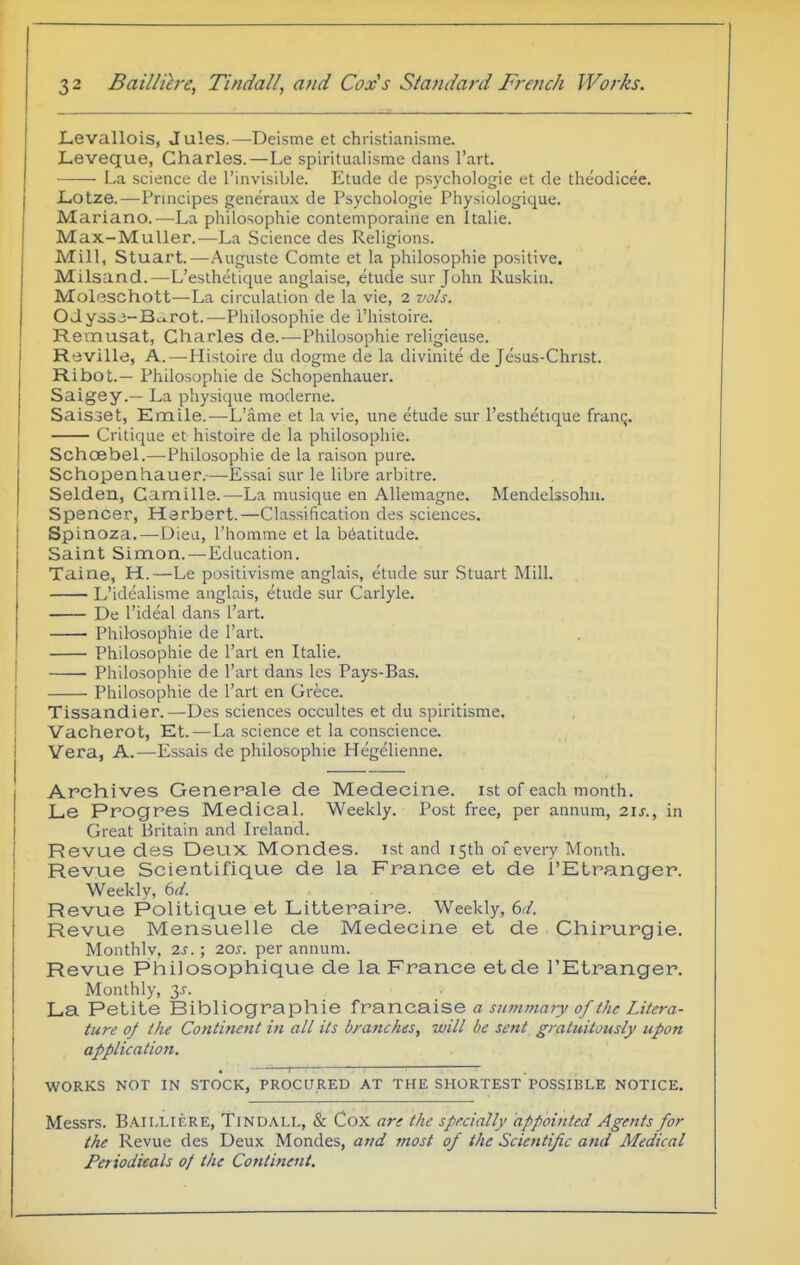 Levallois, Jules.—Deisme et christianisme. Leveque, Charles.—Le spiritualisnie dans I'art. La science de I'invisible. Etude de psychologie et de theodicee. JLotze. — Principes generaux de Psychologie Physiologique. Mariano.—La philosophic contemporaine en Italia. Max-MuUer.—La Science des Religions. Mill, Stuart.—Auguste Comte et la philosophie positive. Milsand.—L'esthetique anglaise, etude sur John Ruskin. Moleschott—La circulalion de la vie, 2 vols. Odyssj-Bc^rot.—Philosophie de I'histoire. Remusat, Charles de.—Philosophie religieuse. R-eville, A.—Histoire du dogma de la divinite de Jesus-Christ. Ribot.— Philosophie de Schopenhauer. Saigey.— La physique moderne. Saisoet, Emile.—L'ame et la vie, une etude sur l'esthetique franq. Critique et histoire de la philosophie. Schcebel.—Philosophie de la raison pure. Schopenhauer.—Essai sur le libre arbitre. Selden, CamiHe.—La musique en AUemagne. Mendelssohn. Spencer, Herbert.—Classification des sciences. Spinoza.—Diea, rhomme et la beatitude. Saint Simon.—Education. Tii-ine, H..—Le positivisme anglais, etude sur Stuart Mill. L'idealisme anglais, etude sur Carlyle. De I'ideal dans I'art. Philosophie de I'art. Philosophie de I'art en Ttalie. Philosophie de I'art dans les Pays-Bas. Philosophie de I'art en Grece. Tissandier.—Des sciences occultes et du spiritisme. Vacherot, Et.—La science et la conscience. Vera, A.—Essais de philosophie Hegelienne. Archives Generals de Medecine. ist of each month. Le Progres Medical. Weekly. Post free, per annum, 2U., in Great Britain and Ireland. Revue des Deux Mondes. ist and 15th of every Month. Revue Scientifique de la France et de I'Etranger. Weekly, bd. Revue Politique et Litteraire. Weekly, dd. Revue Mensuelle de Medecine et de Chirurgie. Monthly, 2s.; 10s. per annum. Revue Philosophique de la France etde I'Etranger. Monthly, 3^-. La Petite Bibliographic francaise a summary of the Litera- ture of the Continent in all its branches, zvill be sent gratuitously upon application. . 1 ■ WORKS NOT IN STOCK, PROCURED AT THE SHORTEST POSSIBLE NOTICE. Messrs. Baii,lif.re, Tindall, & Cox are the specially appointed Agents for the Revue des Deux Mondes, and most of the Scientific and Medical Periodicals of the Continent.