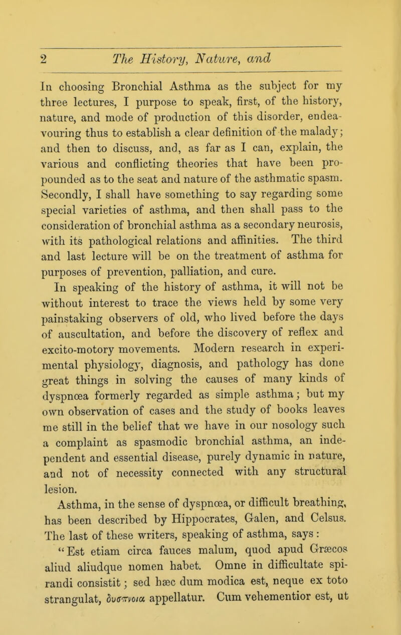 In choosing Bronchial Asthma as the subject for my three lectures, I purpose to speak, first, of the history, nature, and mode of production of this disorder, endea- vouring thus to establish a clear definition of the malady; and then to discuss, and, as far as I can, explain, the various and conflicting theories that have been pro- pounded as to the seat and nature of the asthmatic spasm. Secondly, I shall have something to say regarding some special varieties of asthma, and then shall pass to the consideration of bronchial asthma as a secondary neurosis, with its pathological relations and affinities. The third and last lecture will be on the treatment of asthma for purposes of prevention, palliation, and cure. In speaking of the history of asthma, it will not be without interest to trace the views held by some very painstaking observers of old, who lived before the days of auscultation, and before the discovery of reflex and excito-motory movements. Modern research in experi- mental physiology, diagnosis, and pathology has done great things in solving the causes of many kinds of dyspnoea formerly regarded as simple asthma; but my own observation of cases and the study of books leaves me still in the belief that we have in our nosology such a complaint as spasmodic bronchial asthma, an inde- pendent and essential disease, purely dynamic in nature, and not of necessity connected with any structural lesion. Asthma, in the sense of dyspnoea, or difficult breathing, has been described by Hippocrates, Galen, and Celsus. The last of these writers, speaking of asthma, says : Est etiam circa fauces malum, quod apud Grsecos aliud aliudque nomen habet. Omne in difficultate spi- randi consistit; sed hsec dum modica est, neque ex toto strangulat, herTma. appellatur. Cum vehementior est, ut