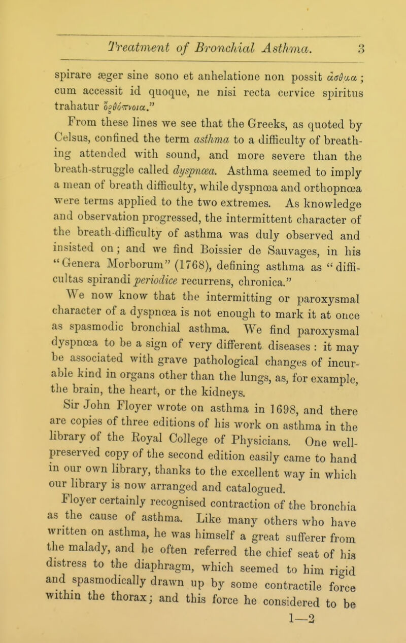 spirare seger sine sono et anhelatione non possit dffdu.a ; cum accessit id quoque, ne nisi recta cervice si)iritus trahatur hdo'ruoia. From these lines we see that the Greeks, as quoted by Celsus, confined the term asthma to a difficulty of breath- ing attended with sound, and more severe than the breath-struggle called dyspnoea. Asthma seemed to imply a mean of breath difficulty, while dyspnoea and orthopnoea were terms applied to the two extremes. As knowledge and observation progressed, the intermittent character of the breath difficulty of asthma was duly observed and insisted on; and we find Boissier de Sauvages, in his Genera Morborum (1768), defining asthma as  diffi- cultas spirandi ^mWice recurrens, chronica. We now know that the intermitting or paroxysmal character of a dyspnrea is not enough to mark it at once as spasmodic bronchial asthma. We find paroxysmal dyspnea to be a sign of very different diseases : it may be associated with grave pathological changes of incur- able kind in organs other than the lungs, as, for example, the brain, the heart, or the kidneys. Sir John Floyer wrote on asthma in 1698, and there are copies of three editions of his work on asthma in the library of the Royal College of Physicians. One well- preserved copy of the second edition easily came to hand in our own library, thanks to the excellent way in which our library is now arranged and catalogued. Floyer certainly recognised contraction of the bronchia as the cause of asthma. Like many others who have written on asthma, he was himself a great sufferer from the malady, and he often referred the chief seat of his distress to the diaphragm, which seemed to him rigid and spasmodically drawn up by some contractile force within the thorax; and this force he considered to be 1—2