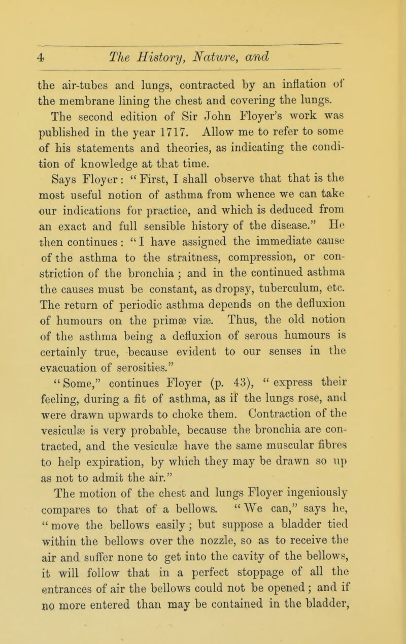 the air-tubes and lungs, contracted by an inflation of the membrane lining the chest and covering the lungs. The second edition of Sir John Floyer's work was published in the year 1717. Allow me to refer to some of his statements and theories, as indicating the condi- tion of knowledge at that time. Says Floyer:  First, I shall observe that that is the most useful notion of asthma from whence we can take our indications for practice, and which is deduced from an exact and full sensible history of the disease. He then continues:  I have assigned the immediate cause of the asthma to the straitness, compression, or con- striction of the bronchia; and in the continued asthma the causes must be constant, as dropsy, tuberculum, etc. The return of periodic asthma depends on the defluxion of humours on the primse vise. Thus, the old notion of the asthma being a defluxion of serous humours is certainly true, because evident to our senses in the evacuation of serosities.  Some, continues Floyer (p. 43),  express their feeling, during a fit of asthma, as if the lungs rose, and were drawn upwards to choke them. Contraction of the vesiculse is very probable, because the bronchia are con- tracted, and the vesiculce have the same muscular fibres to help expiration, by which they may be drawn so up as not to admit the air. The motion of the chest and lungs Floyer ingeniously compares to that of a bellows. We can, says ho,  move the bellows easily; but suppose a bladder tied within the bellows over the nozzle, so as to receive the air and suff'er none to get into the cavity of the bellows, it will follow that in a perfect stoppage of all the entrances of air the bellows could not be opened ; and if no more entered than may be contained in the bladder,