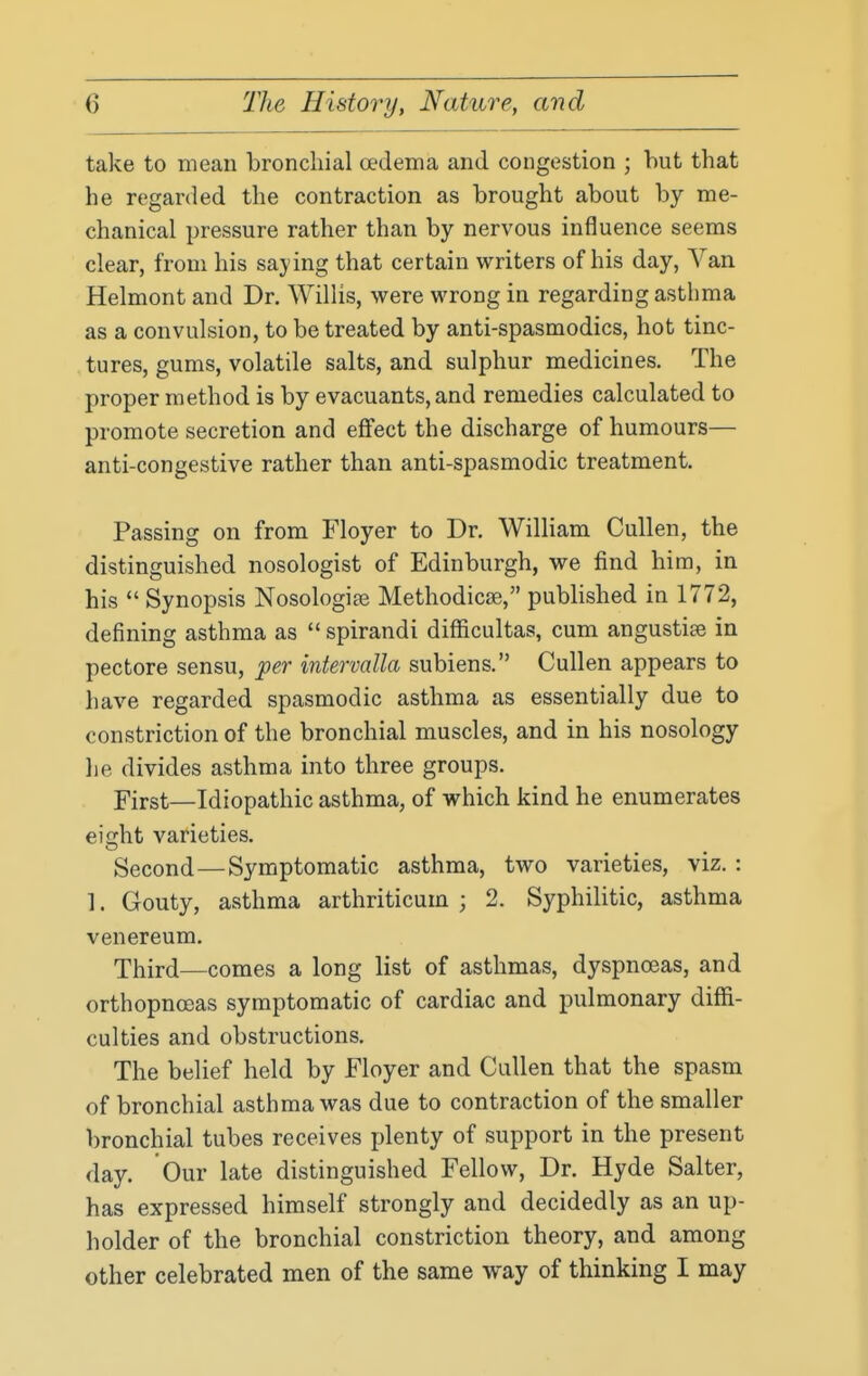 take to mean bronchial oedema and congestion ; but that he regarded the contraction as brought about by me- chanical pressure rather than by nervous influence seems clear, from his saying that certain writers of his day, Van Helmont and Dr. Willis, were wrong in regarding asthma as a convulsion, to be treated by anti-spasmodics, hot tinc- tures, gums, volatile salts, and sulphur medicines. The proper method is by evacuants, and remedies calculated to promote secretion and eflfect the discharge of humours— anti-congestive rather than anti-spasmodic treatment. Passing on from Floyer to Dr. William Cullen, the distinguished nosologist of Edinburgh, we find him, in his  Synopsis Nosologite Methodicse, pubHshed in 1772, defining asthma as  spirandi difficultas, cum angustiee in pectore sensu, per intervalla subiens. Cullen appears to have regarded spasmodic asthma as essentially due to constriction of the bronchial muscles, and in his nosology lie divides asthma into three groups. First—Idiopathic asthma, of which kind he enumerates eiijht varieties. Second—Symptomatic asthma, two varieties, viz. : 1. Gouty, asthma arthriticum ; 2. Syphilitic, asthma venereum. Third—comes a long list of asthmas, dyspnoeas, and orthopnoeas symptomatic of cardiac and pulmonary diffi- culties and obstructions. The belief held by Floyer and Cullen that the spasm of bronchial asthma was due to contraction of the smaller bronchial tubes receives jjlenty of support in the present day. Our late distinguished Fellow, Dr. Hyde Salter, has expressed himself strongly and decidedly as an up- holder of the bronchial constriction theory, and among other celebrated men of the same way of thinking I may