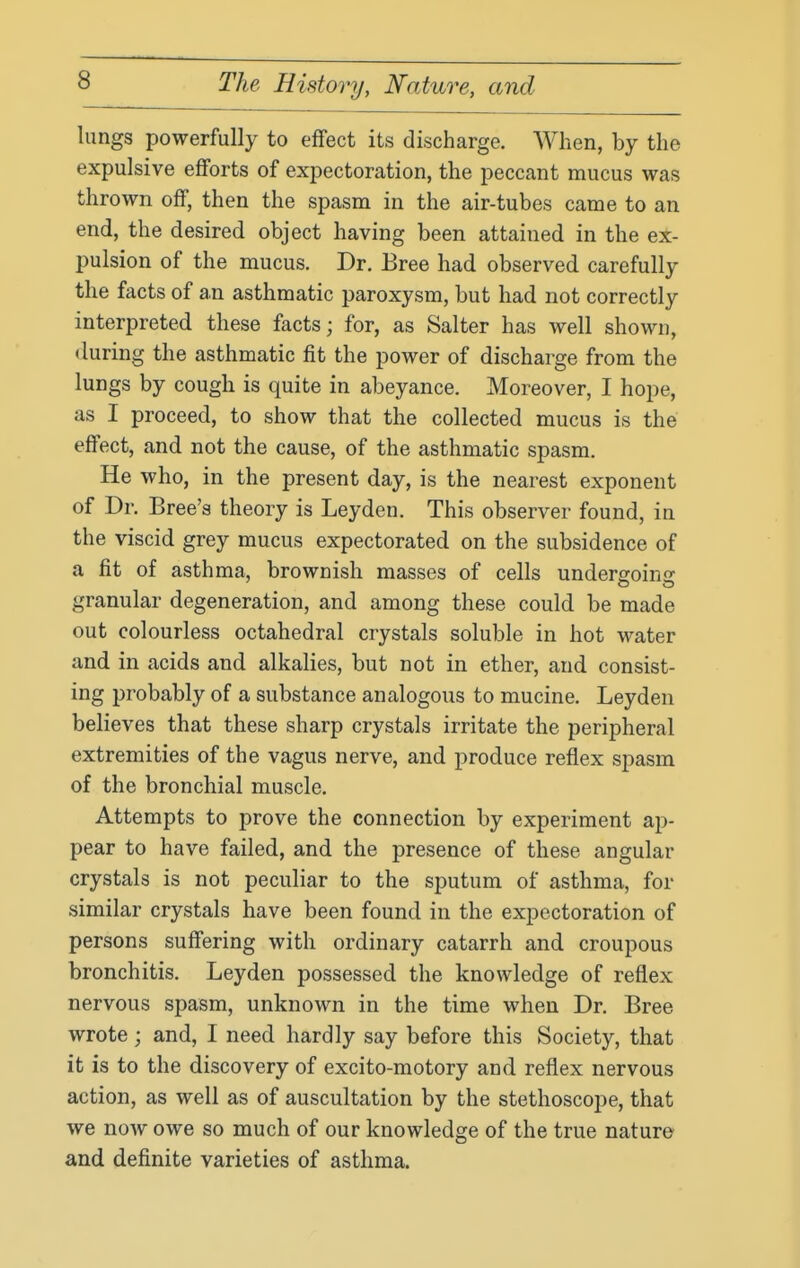 lungs powerfully to effect its discharge. When, by the expulsive efforts of expectoration, the peccant mucus was thrown off, then the spasm in the air-tubes came to an end, the desired object having been attained in the ex- pulsion of the mucus. Dr. Bree had observed carefully the facts of an asthmatic paroxysm, but had not correctly interpreted these facts; for, as Salter has well shown, (luring the asthmatic fit the power of discharge from the lungs by cough is quite in abeyance. Moreover, I hope, as I proceed, to show that the collected mucus is the effect, and not the cause, of the asthmatic spasm. He who, in the present day, is the nearest exponent of Dr. Bree's theory is Leyden. This observer found, in the viscid grey mucus expectorated on the subsidence of a fit of asthma, brownish masses of cells undergoins: granular degeneration, and among these could be made out colourless octahedral crystals soluble in hot water and in acids and alkalies, but not in ether, and consist- ing probably of a substance analogous to mucine. Leyden believes that these sharp crystals irritate the peripheral extremities of the vagus nerve, and produce reflex spasm of the bronchial muscle. Attempts to prove the connection by experiment ap- pear to have failed, and the presence of these angular crystals is not peculiar to the sputum of asthma, for similar crystals have been found in the expectoration of persons suffering with ordinary catarrh and croupous bronchitis. Leyden possessed the knowledge of reflex nervous spasm, unknown in the time when Dr. Bree wrote; and, I need hardly say before this Society, that it is to the discovery of excito-motory and reflex nervous action, as well as of auscultation by the stethoscope, that we now owe so much of our knowledge of the true nature and definite varieties of asthma.