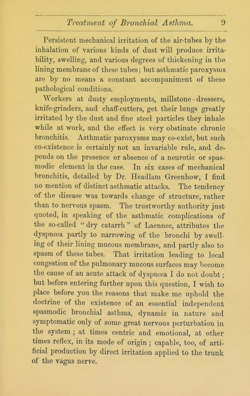 Persistent mechanical irritation of the air-tubes by the inhalation of various kinds of dust will produce irrita- bility, swelling, and various degrees of thickening in tlie lining membrane of these tubes; but asthmatic paroxysms are by no means a constant accompaniment of these pathological conditions. Workers at dusty employments, millstone - dressers, knife-grinders, and chalF-cutters, get their lungs greatly irritated by the dust and fine steel particles they inhale while at work, and the effect is very obstinate chronic bronchitis. Asthmatic paroxysms may co-exist, but such co-existence is certainly not an invariable rule, and de- pends on the presence or absence of a neurotic or spas- modic element in the case. In six cases of mechanical bronchitis, detailed by Dr. Headlam Greenhow, I find no mention of distinct asthmatic attacks. The tendency of the disease was towards change of structure, rather than to nervous spasm. The trustworthy authority just quoted, in speaking of the asthmatic complications of the so-called  dry catarrh  of Laennec, attributes the dyspnoea partly to narrowing of the bronchi by swell- ing of their lining mucous membrane, and partly also to spasm of these tubes. That irritation leading to local congestion of the pulmonary mucous surfaces may become the cause of an acute attack of dyspnoea I do not doubt; but before entering further upon this question, I wish to place before you the reasons that make me uphold the doctrine of the existence of an essential independent spasmodic bronchial asthma, dynamic in nature and symptomatic only of some great nervous perturbation in the system ; at times centric and emotional, at other times reflex, in its mode of origin; capable, too, of arti- ficial production by direct irritation applied to the trunk of the vagus nerve.