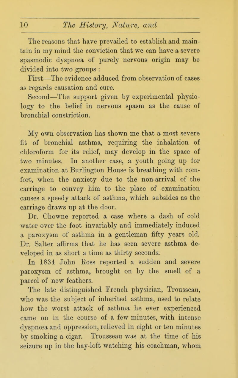 The reasons that have prevailed to establish and main- tain in my mind the conviction that we can have a severe spasmodic dyspnoea of purely nervous origin may be divided into two groups : First—The evidence adduced from observation of cases as regards causation and cure. Second—The support given by experimental physio- logy to the belief in nervous spasm as the cause of bronchial constriction. My own observation has shown me that a most severe fit of bronchial asthma, requiring the inhalation of chloroform for its relief, may develop in the space of two minutes. In another case, a youth going up for examination at Burlington House is breathing with com- fort, when the anxiety due to the non-arrival of the carriage to convey him to the place of examination causes a speedy attack of asthma, which subsides as the carriage draws up at the door. Dr. Chowne reported a case where a dash of cold water over the foot invariably and immediately induced a paroxysm of asthma in a gentleman fifty years old. Dr. Salter aflBrms that he has seen severe asthma de- veloped in as short a time as thirty seconds. In 1834 John Ross reported a sudden and severe paroxysm of asthma, brought on by the smell of a parcel of new feathers. The late distinguished French physician, Trousseau, who was the subject of inherited asthma, used to relate how the worst attack of asthma he ever experienced came on in the course of a few minutes, with intense dyspnoea and oppression, relieved in eight or ten minutes by smoking a cigar. Trousseau was at the time of his seizure up in the hay-loft watching his coachman, whom