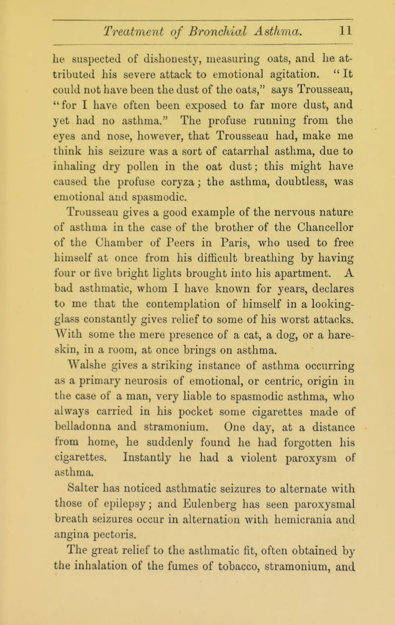 he suspected of dishonesty, measuring oats, and he at- tributed his severe attack to emotional agitation.  It could not have been the dust of the oats, says Trousseau, *'for I have often been exposed to far more dust, and yet had no asthma. The profuse running from the eyes and nose, however, that Trousseau had, make me think his seizure was a sort of catarrhal asthma, due to inhaling dry pollen in the oat dust; this might have caused the profuse coryza; the asthma, doubtless, was emotional and spasmodic. Trousseau gives a good example of the nervous nature of asthma in the case of the brother of the Chancellor of the Chamber of Peers in Paris, who used to free himself at once from his difficult br eathing by having four or five bright lights brought into his apartment. A bad asthmatic, whom I have known for years, declares to me that the contemplation of himself in a looking- glass constantly gives relief to some of his worst attacks. With some the mere presence of a cat, a dog, or a hare- skin, in a room, at once brings on asthma. Walshe gives a striking instance of asthma occurring as a primary neurosis of emotional, or centric, origin in the case of a man, very liable to spasmodic asthma, who always carried in his pocket some cigarettes made of belladonna and stramonium. One day, at a distance from home, he suddenly found he had forgotten his cigarettes. Instantly he had a violent paroxysm of asthma. Salter has noticed asthmatic seizures to alternate with those of epilepsy; and Eulenberg has seen paroxysmal breath seizures occur in alternation with hemicrania and angina pectoris. The great relief to the asthmatic fit, often obtained by the inhalation of the fumes of tobacco, stramonium, and