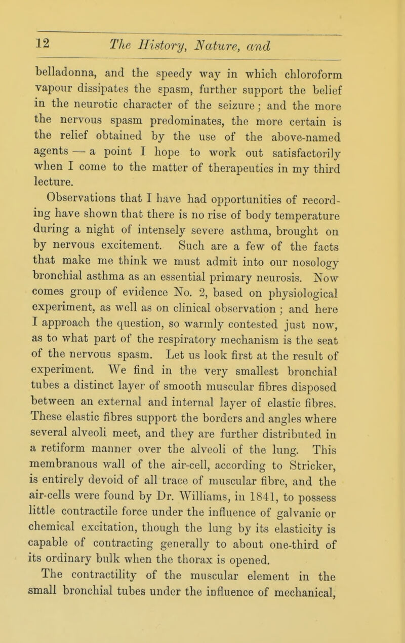 belladonna, and the sj^eedy way in which chloroform vapour dissipates the spasm, further support the belief in the neurotic character of the seizure; and the more the nervous spasm predominates, the more certain is the relief obtained by the use of the above-named agents — a point I hope to work out satisfactorily when I come to the matter of therapeutics in my third lecture. Observations that I have had opportunities of record- ing have shown that there is no rise of body temperature during a night of intensely severe asthma, brought on by nervous excitement. Such are a few of the facts that make me think we must admit into our nosology bronchial asthma as an essential primary neurosis. Now comes group of evidence No. 2, based on physiological experiment, as well as on clinical observation ; and here I approach the question, so warmly contested just now, as to what part of the respiratory mechanism is the seat of the nervous spasm. Let us look first at the result of experiment. We find in the very smallest bronchial tubes a distinct layer of smooth muscular fibres disposed between an external and internal layer of elastic fibres. These elastic fibres support the borders and angles where several alveoli meet, and they are further distributed in a retiform manner over the alveoli of the lung. This membranous wall of the air-cell, according to Strieker, is entirely devoid of all trace of muscular fibre, and the air-cells were found by Dr. Williams, in 1841, to possess little contractile force under the influence of galvanic or chemical excitation, though the lung by its elasticity is capable of contracting generally to about one-third of its ordinary bulk when the thorax is opened. The contractility of the muscular element in the small bronchial tubes under the influence of mechanical,