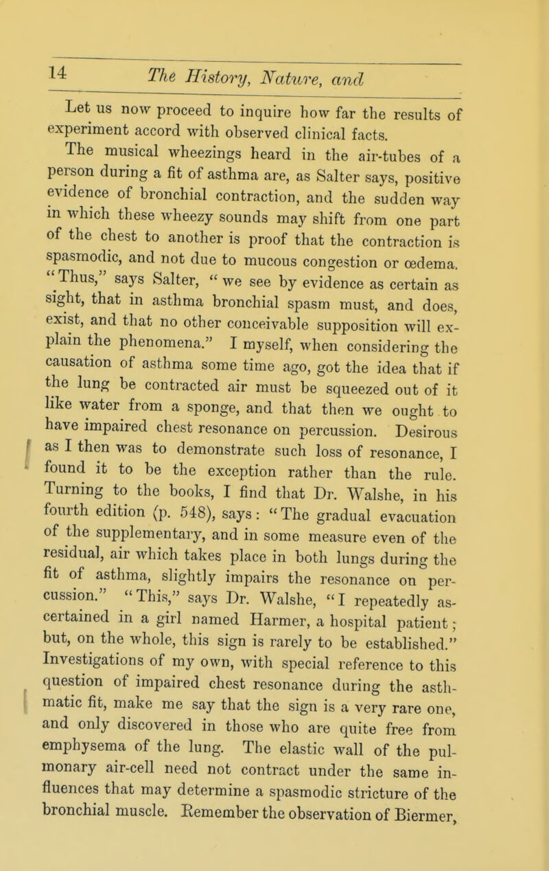 Let us now proceed to inquire how far the results of experiment accord with observed clinical facts. The musical wheezings heard in the air-tubes of a person during a fit of asthma are, as Salter says, positive evidence of bronchial contraction, and the sudden way in which these wheezy sounds may shift from one part of the chest to another is proof that the contraction is spasmodic, and not due to mucous congestion or oedema.  Thus, says Salter,  we see by evidence as certain as sight, that in asthma bronchial spasm must, and does, exist, and that no other conceivable supposition will ex- plain the phenomena. I myself, when considering the causation of asthma some time ago, got the idea that if the lung be contracted air must be squeezed out of it like water from a sponge, and that then we ought to have impaired chest resonance on percussion. Desirous as I then was to demonstrate such loss of resonance, I found it to be the exception rather than the rule. Turning to the books, I find that Dr. Walshe, in his fourth edition (p. 548), says: The gradual evacuation of the supplementary, and in some measure even of the residual, air which takes place in both lungs during the fit of asthma, slightly impairs the resonance on per- cussion. This, says Dr. Walshe, I repeatedly as- certained in a girl named Harmer, a hospital patient ; but, on the whole, this sign is rarely to be established. Investigations of my own, with special reference to this question of impaired chest resonance during the asth- matic fit, make me say that the sign is a very rare one, and only discovered in those who are quite free from emphysema of the lung. The elastic wall of the pul- monary air-cell need not contract under the same in- fluences that may determine a spasmodic stricture of the bronchial muscle. Eemember the observation of Biermer,