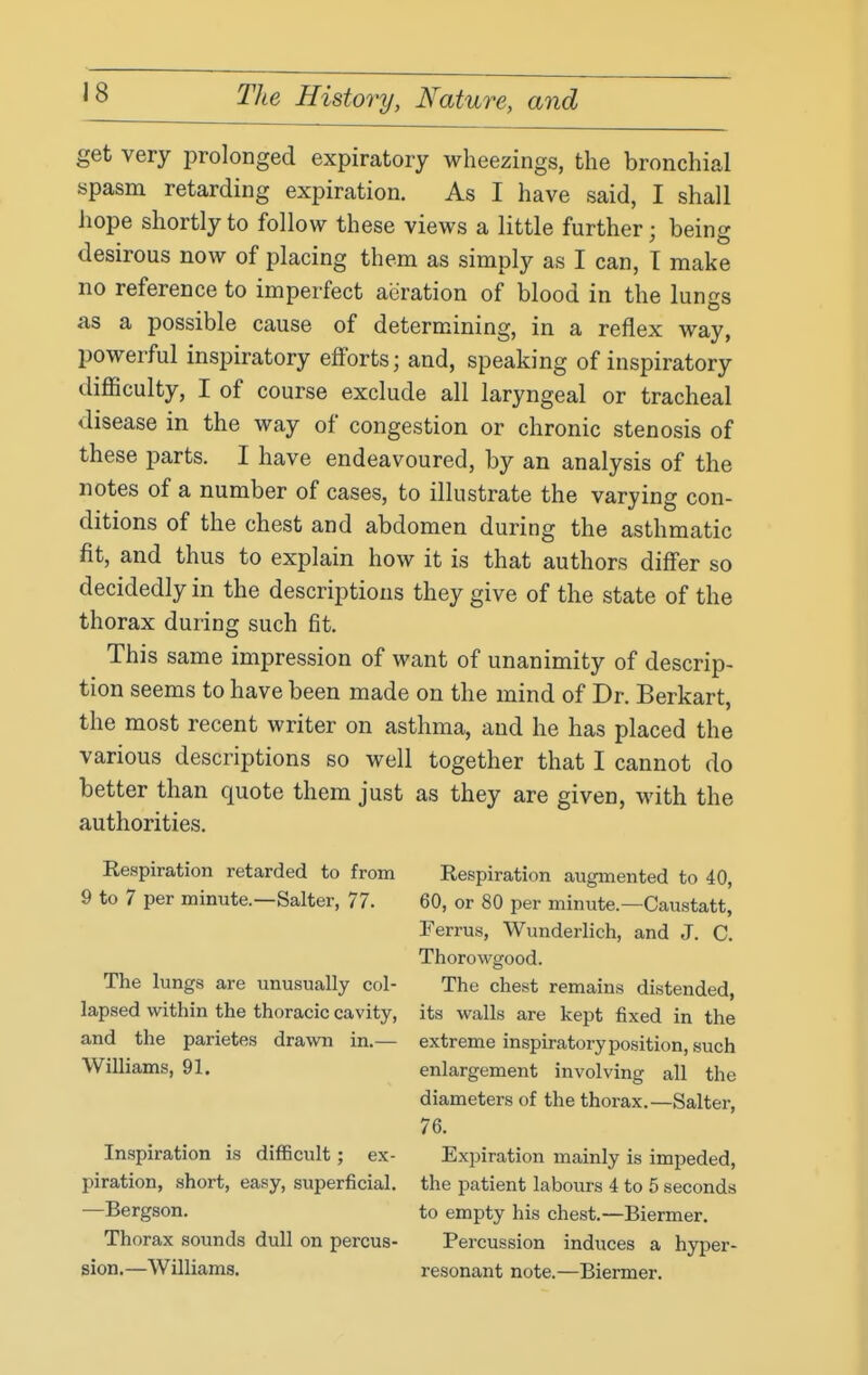 get very prolonged expiratory wheezings, the bronchial spasm retarding expiration. As I have said, I shall hope shortly to follow these views a little further; being desirous now of placing them as simply as I can, T make no reference to imperfect aeration of blood in the lungs as a possible cause of determining, in a reflex way, powerful inspiratory efforts; and, speaking of inspiratory difficulty, I of course exclude all laryngeal or tracheal disease in the way of congestion or chronic stenosis of these parts. I have endeavoured, by an analysis of the notes of a number of cases, to illustrate the varying con- ditions of the chest and abdomen during the asthmatic fit, and thus to explain how it is that authors differ so decidedly in the descriptions they give of the state of the thorax during such fit. This same impression of want of unanimity of descrip- tion seems to have been made on the mind of Dr. Berkart, the most recent writer on asthma, and he has placed the various descriptions so well together that I cannot do better than quote them just as they are given, with the authorities. Respiration retarded to from 9 to 7 per minute.—Salter, 77. The lungs are unusually col- lapsed within the thoracic cavity, and the parietes drawn in.— Williams, 91. Inspiration is difficult ; ex- piration, short, easy, superficial. —Bergson. Thorax sounds dull on percus- sion.—Williams. Respiration augmented to 40, 60, or 80 per minute.—Caustatt, Ferrus, Wunderlich, and J. C. Thorowgood. The chest remains distended, its walls are kept fixed in the extreme inspiratoryposition, such enlargement involving all the diameters of the thorax.—Salter, 76. Expiration mainly is impeded, the patient labours 4 to 5 seconds to empty his chest.—Biermer. Percussion induces a hyper- resonant note.—Biermer.