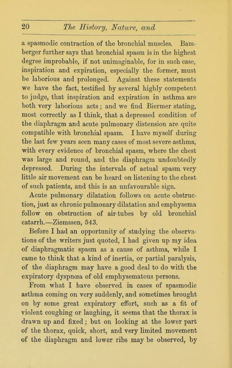 a spasmodic contraction of the bronchial muscles. Bam- berger further says that bronchial sjjasm is in the highest degree improbable, if not unimaginable, for in such case, inspiration and expiration, especially the former, must be laborious and prolonged. Against these statements we have the fact, testified by several highly competent to judge, that inspiration and expiration in asthma are both very laborious acts; and we find Biermer stating, most correctly as I think, that a depressed condition of the diaphragm and acute pulmonary distension are quite compatible with bronchial spasm. I have myself during the last few years seen many cases of most severe asthma, with every evidence of bronchial spasm, where the chest was large and round, and the diaphragm undoubtedly depressed. During the intervals of actual spasm very little air movement can be heard on listening to the chest of such patients, and this is an unfavourable sign. Acute pulmonary dilatation follows on acute obstruc- tion, just as chronic pulmonary dilatation and emphysema follow on obstruction of air-tubes by old bronchial catarrh.—Ziemssen, 543. Before I had an opportunity of studying the observa- tions of the writers just quoted, I had given up my idea of diaphragmatic spasm as a cause of asthma, while I came to think that a kind of inertia, or partial paralysis, of the diaphragm may have a good deal to do with the expiratory dyspnoea of old emphysematous persons. From what I have observed in cases of spasmodic asthma coming on very suddenly, and sometimes brought on by some great expiratory effort, such as a fit of violent coughing or laughing, it seems that the thorax is drawn up and fixed; but on looking at the lower part of the thorax, quick, short, and very limited movement of the diaphragm and lower ribs may be observed, by