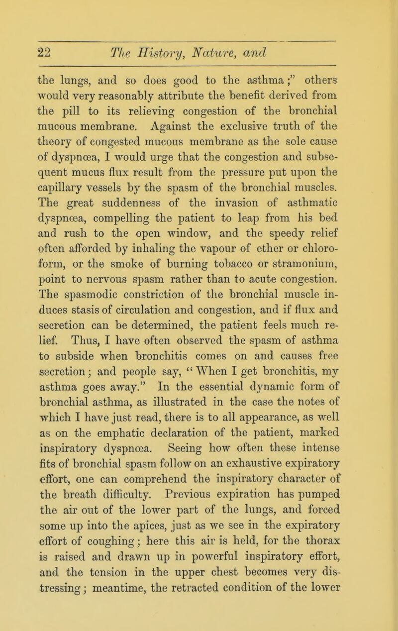 the lungs, and so does good to the asthma; others would very reasonably attribute the benefit derived from the pill to its relieving congestion of the bronchial mucous membrane. Against the exclusive truth of the theory of congested mucous membrane as the sole cause of dyspnoea, I would urge that the congestion and subse- quent mucus flux result from the pressure put upon the capillary vessels by the spasm of the bronchial muscles. The great suddenness of the invasion of asthmatic dyspnoea, compelling the patient to leap from his bed and rush to the open window, and the speedy relief often afforded by inhaling the vapour of ether or chloro- form, or the smoke of burning tobacco or stramonium, point to nervous spasm rather than to acute congestion. The spasmodic constriction of the bronchial muscle in- duces stasis of circulation and congestion, and if flux and secretion can be determined, the patient feels much re- lief. Thus, I have often observed the spasm of asthma to subside when bronchitis comes on and causes free secretion; and people say, When I get bronchitis, my asthma goes away. In the essential dynamic form of bronchial asthma, as illustrated in the case the notes of which I have just read, there is to all appearance, as well as on the emphatic declaration of the patient, marked inspiratory dyspnoea. Seeing how often these intense fits of bronchial spasm follow on an exhaustive expiratory effort, one can comprehend the inspiratory character of the breath difficulty. Previous expiration has pumped the air out of the lower part of the lungs, and forced some up into the apices, just as we see in the expiratory effort of coughing; here this air is held, for the thorax is raised and drawn up in powerful inspiratory effort, and the tension in the upper chest becomes very dis- tressing ; meantime, the retracted condition of the lower