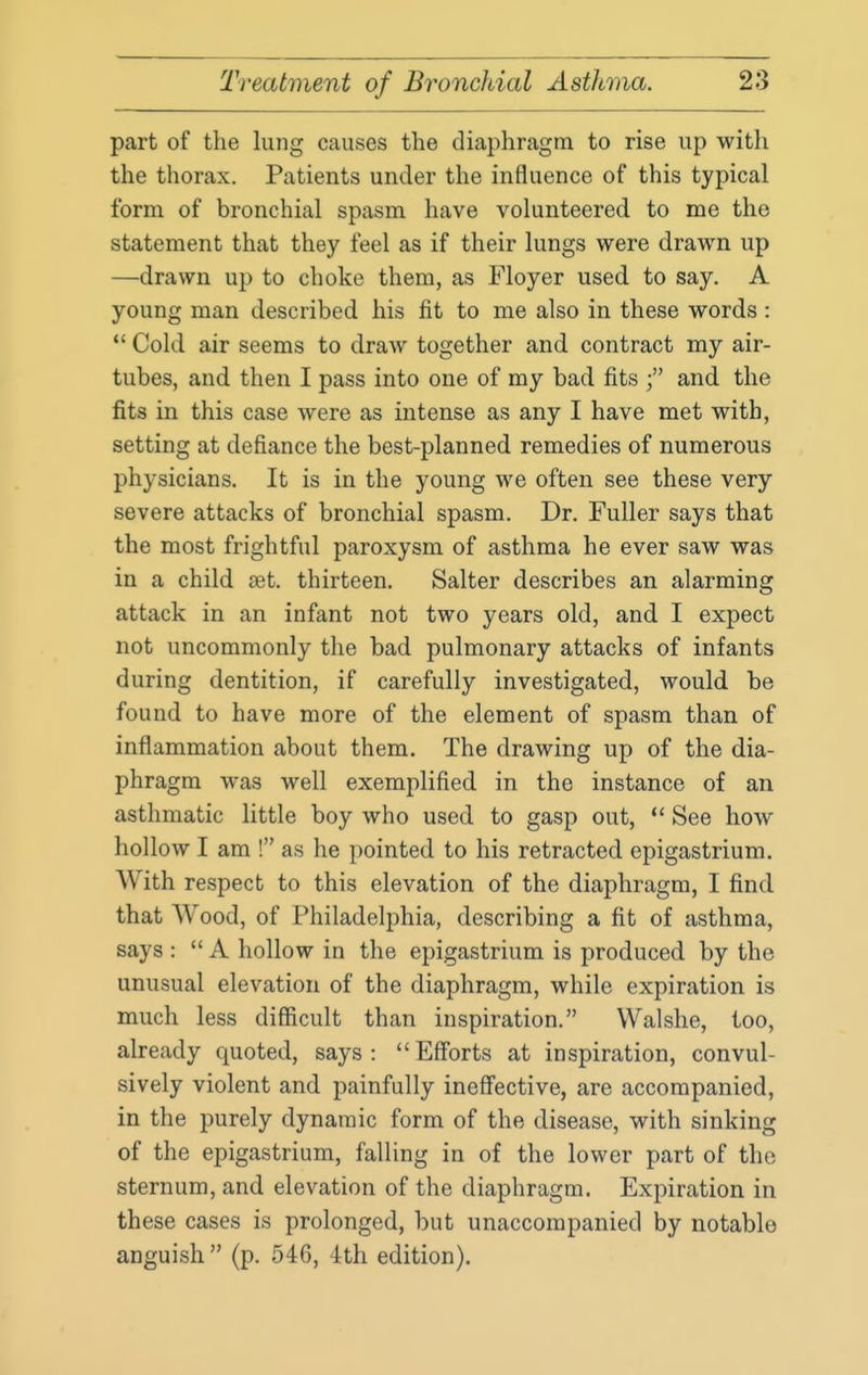 part of the lung causes the diaphragm to rise up with the thorax. Patients under the influence of this typical form of bronchial spasm have volunteered to me the statement that they feel as if their lungs were drawn up —drawn up to choke them, as Floyer used to say. A young man described his fit to me also in these words : *' Cold air seems to draw together and contract my air- tubes, and then I pass into one of my bad fits and the fits in this case were as intense as any I have met with, setting at defiance the best-planned remedies of numerous physicians. It is in the young we often see these very severe attacks of bronchial spasm. Dr. Fuller says that the most frightful paroxysm of asthma he ever saw was in a child set. thirteen. Salter describes an alarming attack in an infant not two years old, and I expect not uncommonly the bad pulmonary attacks of infants during dentition, if carefully investigated, would be found to have more of the element of spasm than of inflammation about them. The drawing up of the dia- phragm was well exemplified in the instance of an asthmatic little boy who used to gasp out, See how hollow I am ! as he pointed to his retracted epigastrium. With respect to this elevation of the diaphragm, I find that Wood, of Philadelphia, describing a fit of asthma, says :  A hollow in the epigastrium is produced by the unusual elevation of the diaphragm, while expiration is much less diSicult than inspiration. Walshe, too, already quoted, says :  Efforts at inspiration, convul- sively violent and painfully ineff'ective, are accompanied, in the purely dynamic form of the disease, with sinking of the epigastrium, falling in of the lower part of the sternum, and elevation of the diaphragm. Expiration in these cases is prolonged, but unaccompanied by notable anguish  (p. 546, 4th edition).
