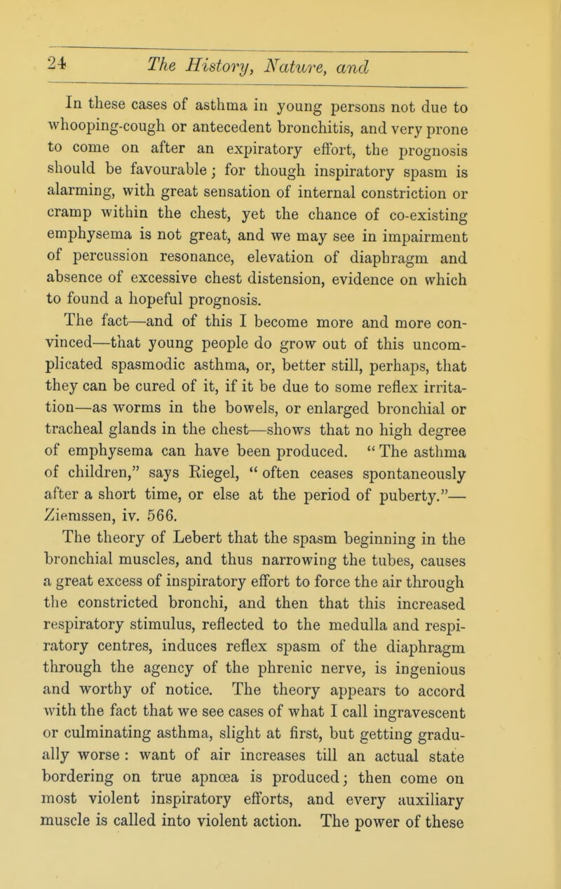 In these cases of asthma in young persons not due to whooping-cough or antecedent bronchitis, and very prone to come on after an expiratory effort, the prognosis should be favourable; for though inspiratory spasm is alarming, with great sensation of internal constriction or cramp within the chest, yet the chance of co-existing emphysema is not great, and we may see in impairment of percussion resonance, elevation of diaphragm and absence of excessive chest distension, evidence on which to found a hopeful prognosis. The fact—and of this I become more and more con- vinced—that young people do grow out of this uncom- plicated spasmodic asthma, or, better still, perhaps, that they can be cured of it, if it be due to some reflex irrita- tion—as worms in the bowels, or enlarged bronchial or tracheal glands in the chest—shows that no high degree of emphysema can have been produced.  The asthma of children, says Riegel,  often ceases spontaneously after a short time, or else at the period of puberty.— Zierassen, iv. 566, The theory of Lebert that the spasm beginning in the bronchial muscles, and thus narrowing the tubes, causes a great excess of inspiratory effort to force the air through the constricted bronchi, and then that this increased respiratory stimulus, reflected to the medulla and respi- ratory centres, induces reflex spasm of the diaphragm through the agency of the phrenic nerve, is ingenious and worthy of notice. The theory appears to accord with the fact that we see cases of what I call ingravescent or culminating asthma, slight at first, but getting gradu- ally worse : want of air increases till an actual state bordering on true apnoea is produced; then come on most violent inspiratory efforts, and every auxiliary muscle is called into violent action. The power of these