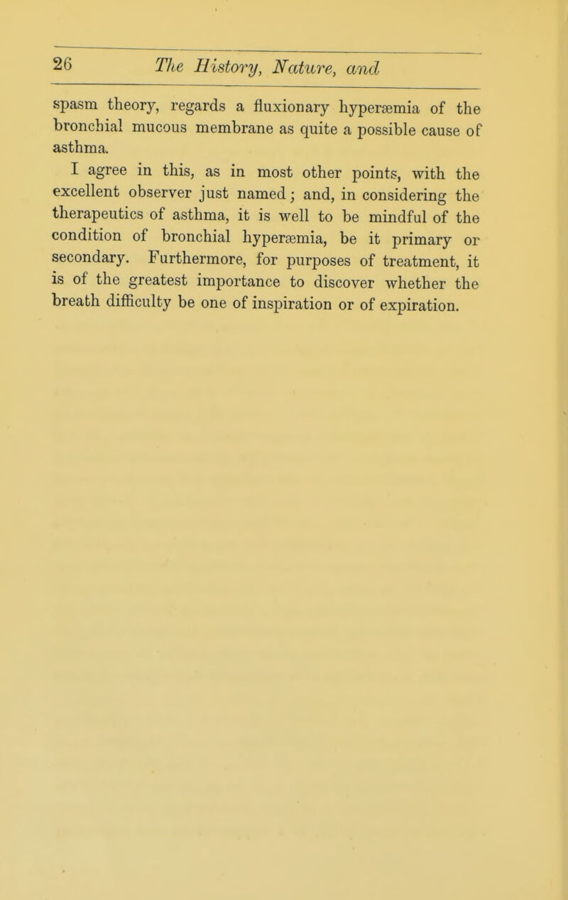 spasm theory, regards a fluxionary hypersemia of the bronchial mucous membrane as quite a possible cause of asthma. I agree in this, as in most other points, with the excellent observer just named; and, in considering the therapeutics of asthma, it is well to be mindful of the condition of bronchial hypereemia, be it primary or secondary. Furthermore, for purposes of treatment, it is of the greatest importance to discover whether the breath difficulty be one of inspiration or of expiration.