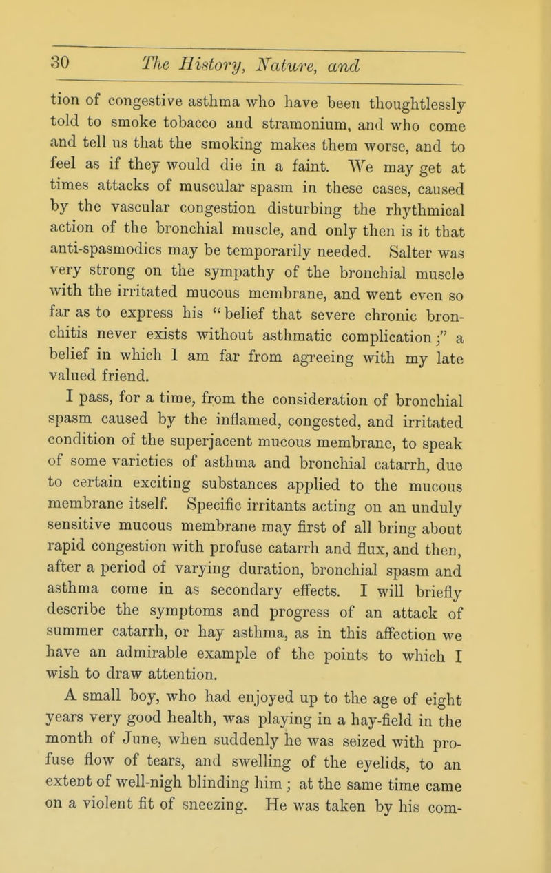 tion of congestive asthma who have been thoughtlessly told to smoke tobacco and stramonium, and who come and tell us that the smoking makes them worse, and to feel as if they would die in a faint. We may get at times attacks of muscular spasm in these cases, caused by the vascular congestion disturbing the rhythmical action of the bronchial muscle, and only then is it that anti-spasmodics may be temporarily needed. Salter was very strong on the sympathy of the bronchial muscle with the irritated mucous membrane, and went even so far as to express his  belief that severe chronic bron- chitis never exists without asthmatic complication; a belief in which I am far from agreeing with my late valued friend. I pass, for a time, from the consideration of bronchial spasm caused by the inflamed, congested, and irritated condition of the superjacent mucous membrane, to speak of some varieties of asthma and bronchial catarrh, due to certain exciting substances applied to the mucous membrane itself Specific irritants acting on an unduly sensitive mucous membrane may first of all bring about rapid congestion with profuse catarrh and flux, and then, after a period of varying duration, bronchial spasm and asthma come in as secondary eff'ects. I will briefly describe the symptoms and progress of an attack of summer catarrh, or hay asthma, as in this aflfection we have an admirable example of the points to which I wish to draw attention. A small boy, who had enjoyed up to the age of eight years very good health, was playing in a hay-field in the month of June, when suddenly he was seized with pro- fuse flow of tears, and swelling of the eyelids, to an extent of well-nigh blinding him; at the same time came on a violent fit of sneezing. He was taken by his com-