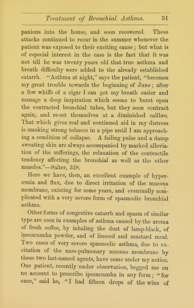 panions into the house, and soon recovered. These attacks continued to recur in the summer whenever the patient was exposed to their exciting cause; but what is of especial interest in the case is the fact that it was not till he was twenty years old that true asthma and breath difficulty were added to the already established catarrh. Asthma at night, says the patient, becomes my great trouble towards the beginning of June; after a few whiffs of a cigar I can get my breath easier and manage a deep inspiration which seems to burst open the contracted bronchial tubes, but they soon contract again, and re-set themselves at a diminished calibre. That which gives real and continued aid in my distress is smoking strong tobacco in a pipe until I am approach- ing a condition of collapse. A failing pulse and a damp sweating skin are always accompanied by marked allevia- tion of the sufferings, the relaxation of the contractile tendency affecting the bronchial as well as the other muscles.—Salter, 328. Here we have, then, an excellent example of hyper- aemia and flux, due to direct irritation of the mucous membrane, existing for some years, and eventually com- plicated with a very severe form of spasmodic bronchial asthma. Other forms of congestive catarrh and spasm of similar type are seen in examples of asthma caused by the aroma of fresh coffee, by inhaling the dust of lamp-black, of ipecacuanha powder, and of linseed and mustard meal. Two cases of very severe spasmodic asthma, due to ex- citation of the naso-pulmonary mucous membrane by these two last-named agents, have come under my notice. One patient, recently under observation, begged me on no account to prescribe ipecacuanha in any form;  for once, said he, I had fifteen drops of the wine of