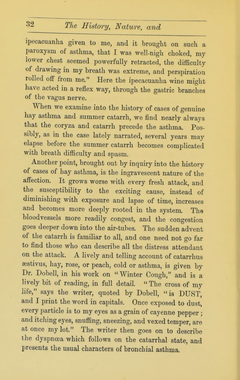 ipecacuanha given to me, and it brought on such a paroxysm of asthma, that I was well-nigh choked, my lower chest seemed powerfully retracted, the difficulty of drawing in my breath was extreme, and perspiration rolled off from me. Here the ipecacuanha wine might have acted in a reflex way, through the gastric branches of the vagus nerve. When we examine into the history of cases of genuine hay asthma and summer catarrh, we find nearly always that the coryza and catarrh precede the asthma. Pos- sibly, as in the case lately narrated, several years may elapse before the summer catarrh becomes complicated with breath difficulty and spasm. Another point, brought out by inquiry into the history of cases of hay asthma, is the ingravescent nature of the affection. It grows worse with every fresh attack, and the susceptibility to the exciting cause, instead of diminishing with exposure and lapse of time, increases and becomes more deeply rooted in the system. The bloodvessels more readily congest, and the congestion goes deeper down into the air-tubes. The sudden advent of the catarrh is familiar to all, and one need not go far to find those who can describe all the distress attendant on the attack. A lively and telling account of catarrhus sestivus, hay, rose, or peach, cold or asthma, is given by Dr. Dobell, in his work on Winter Cough, and is a lively bit of reading, in full detail.  The cross of my life, says the writer, quoted by Dobell, is DUST, and I print the word in capitals. Once exposed to dust, every particle is to my eyes as a grain of cayenne pepper ; and itching eyes, snuffing, sneezing, and vexed temper, are at once my lot. The writer then goes on to describe the dyspnoea which follows on the catarrhal state, and presents the usual characters of bronchial asthma.