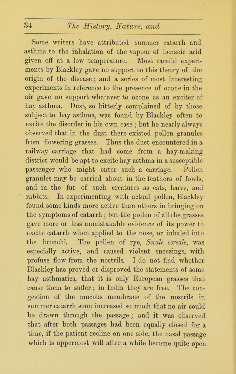 Some writers have attributed summer catarrh and asthma to the inhalation of the vapour of benzoic acid given off at a low temperature. Most careful experi- ments by Blackley gave no support to this theory of the origin of the disease; and a series of most interesting experiments in reference to the presence of ozone in the air gave no support whatever to ozone as an exciter of hay asthma. Dust, so bitterly complained of by those subject to hay asthma, was found by Blackley often to excite the disorder in his own case ; but he nearly always observed that in the dust there existed pollen granules from flowering grasses. Thus the dust encountered in a railway carriage that had come from a hay-making district would be apt to excite hay asthma in a susceptible passenger who might enter such a carriage. Pollen granules may be carried about in the feathers of fowls, and in the fur of such creatures as cats, hares, and rabbits. In experimenting with actual pollen, Blackley found some kinds more active than others in bringing on the symptoms of catarrh ; but the pollen of all the grasses gave more or less unmistakable evidence of its power to excite catarrh when applied to the nose, or inhaled into the bronchi. The jjollen of rye, Secale cereale, was especially active, and caused violent sneezings, with profuse flow from the nostrils. I do not find whether Blackley has proved or disproved the statements of some hay asthmatics, that it is only European grasses that cause them to suffer ; in India they are free. The con- gestion of the mucous membrane of the nostrils in summer catarrh soon increased so much that no air could be drawn through the passage; and it was observed that after both passages had been equally closed for a time, if the patient recline on one side, the nasal passage which is uppermost will after a while become quite open