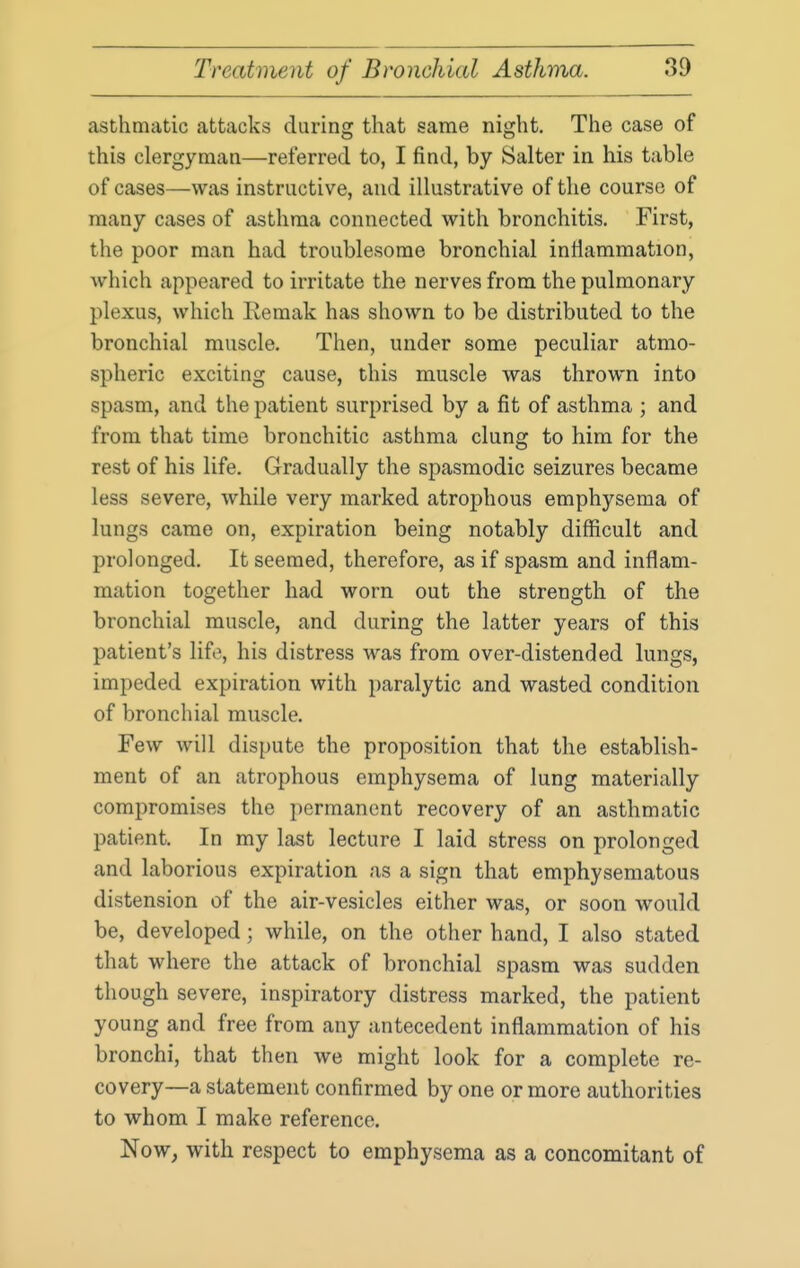 asthmatic attacks during that same night. The case of this clergyman—referred to, I find, by Salter in his table of cases—was instructive, and illustrative of the course of many cases of asthma connected with bronchitis. First, the poor man had troublesome bronchial inflammation, which appeared to irritate the nerves from the pulmonary plexus, which Remak has shown to be distributed to the bronchial muscle. Then, under some peculiar atmo- spheric exciting cause, this muscle was thrown into spasm, and the patient surprised by a fit of asthma ; and from that time bronchitic asthma clung to him for the rest of his life. Gradually the spasmodic seizures became less severe, while very marked atrophous emphysema of lungs came on, expiration being notably difficult and prolonged. It seemed, therefore, as if spasm and inflam- mation together had worn out the strength of the bronchial muscle, and during the latter years of this patient's lif(3, his distress was from over-distended lungs, impeded expiration with paralytic and wasted condition of bronchial muscle. Few will dispute the proposition that the establish- ment of an atrophous emphysema of lung materially compromises the permanent recovery of an asthmatic patient. In my last lecture I laid stress on prolonged and laborious expiration as a sign that emphysematous distension of the air-vesicles either was, or soon would be, developed; while, on the other hand, I also stated that where the attack of bronchial spasm was sudden though severe, inspiratory distress marked, the patient young and free from any antecedent inflammation of his bronchi, that then we might look for a complete re- covery—a statement confirmed by one or more authorities to whom I make reference. Now, with respect to emphysema as a concomitant of