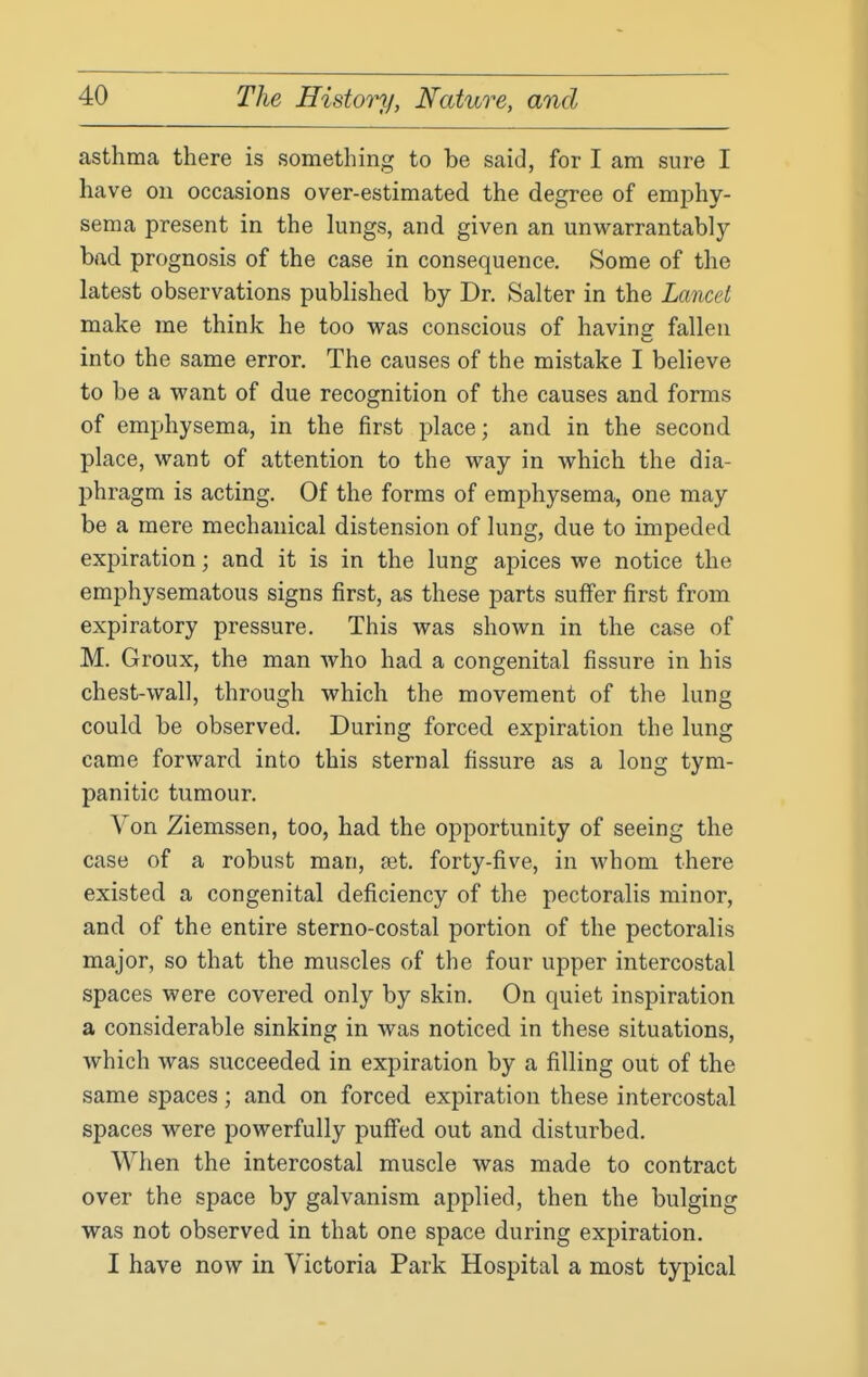 asthma there is something to be said, for I am sure I have on occasions over-estimated the degree of emphy- sema present in the lungs, and given an unwarrantably- bad prognosis of the case in consequence. Some of the latest observations published by Dr. Salter in the Lancet make me think he too was conscious of havinsr fallen into the same error. The causes of the mistake I believe to be a want of due recognition of the causes and forms of emphysema, in the first place; and in the second place, want of attention to the way in which the dia- phragm is acting. Of the forms of emphysema, one may be a mere mechanical distension of lung, due to impeded expiration; and it is in the lung apices we notice the emphysematous signs first, as these parts suffer first from expiratory pressure. This was shown in the case of M. Groux, the man who had a congenital fissure in his chest-wall, through which the movement of the lung could be observed. During forced expiration the lung came forward into this sternal fissure as a long tym- panitic tumour. Von Ziemssen, too, had the opportunity of seeing the case of a robust man, fet. forty-five, in whom there existed a congenital deficiency of the pectoralis minor, and of the entire sterno-costal portion of the pectoralis major, so that the muscles of the four upper intercostal spaces were covered only by skin. On quiet inspiration a considerable sinking in was noticed in these situations, which was succeeded in expiration by a filling out of the same spaces; and on forced expiration these intercostal spaces were powerfully puffed out and disturbed. When the intercostal muscle was made to contract over the space by galvanism applied, then the bulging was not observed in that one space during expiration. I have now in Victoria Park Hospital a most typical
