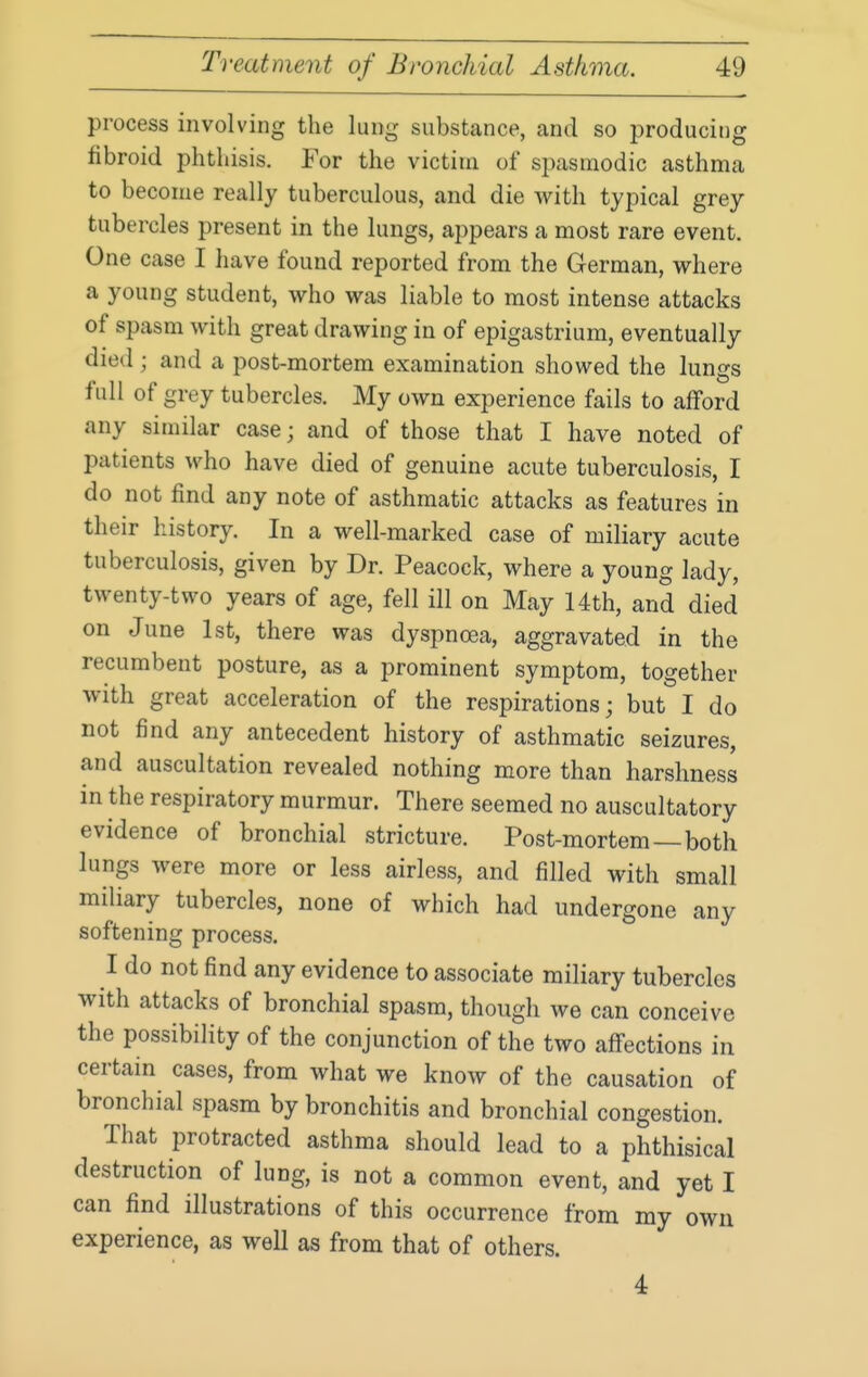 process involving the lung substance, and so producii)g fibroid phthisis. For the victim of spasmodic asthma to become really tuberculous, and die with typical grey tubercles present in the lungs, appears a most rare event. One case I have found reported from the German, where a young student, who was liable to most intense attacks of spasm with great drawing in of epigastrium, eventually died ; and a post-mortem examination showed the lungs full of grey tubercles. My own experience fails to afford any similar case; and of those that I have noted of patients who have died of genuine acute tuberculosis, I do not find any note of asthmatic attacks as features in their history. In a well-marked case of miliary acute tuberculosis, given by Dr. Peacock, where a young lady, twenty-two years of age, fell ill on May 14th, and died on June 1st, there was dyspnoea, aggravated in the recumbent posture, as a prominent symptom, together with great acceleration of the respirations; but I do not find any antecedent history of asthmatic seizures, and auscultation revealed nothing more than harshness in the respiratory murmur. There seemed no auscultatory evidence of bronchial stricture. Post-mortem—both lungs were more or less airless, and filled with small miliary tubercles, none of which had undergone any softening process. I do not find any evidence to associate miliary tubercles with attacks of bronchial spasm, though we can conceive the possibility of the conjunction of the two affections in certain cases, from what we know of the causation of bronchial spasm by bronchitis and bronchial congestion. That protracted asthma should lead to a phthisical destruction of lung, is not a common event, and yet I can find illustrations of this occurrence from my own experience, as well as from that of others. 4