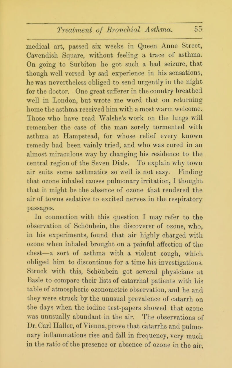 medical art, passed six weeks in Queen Anne Street, Cavendish Square, without feeling a trace of asthma. On going to Surbiton he got such a bad seizure, that though well versed by sad experience in his sensations, he was nevertheless obliged to send urgently in the night for the doctor. One great sufferer in the country breathed well in London, but wrote me word that on returning home the asthma received him with a most warm welcome. Those who have read Walshe's work on the lungs will remember the case of the man sorely tormented with asthma at Hampstead, for whose relief every known remedy had been vainly tried, and who was cured in an almost miraculous way by changing his residence to the central region of the Seven Dials. To explain why town air suits some asthmatics so well is not easy. Finding that ozone inhaled causes pulmonary irritation, I thought that it might be the absence of ozone that rendered the air of towns sedative to excited nerves in the respiratory passages. In connection with this question I may refer to the observation of Schonbein, the discoverer of ozone, who, in his experiments, found that air highly charged with ozone when inhaled brought on a painful affection of the chest—a sort of asthma with a violent cough, which obliged him to discontinue for a time his investigations. Struck with this, Schonbein got several physicians at Basle to compare their lists of catarrhal patients with his table of atmospheric ozonometric observation, and he and they were struck by the unusual prevalence of catarrh on the days when the iodine test-papers showed that ozone Avas unusually abundant in the air. The observations of Dr. Carl Haller, of Vienna, prove that catarrhs and pulmo- nary inflammations rise and fall in frequency, very much in the ratio of the presence or absence of ozone in the air.