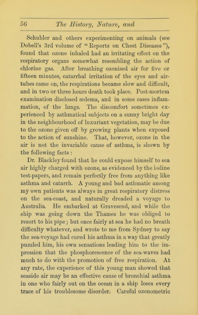 Schubler and others experimenting on animals (see Dobell's 3rd volume of  Reports on Chest Diseases ), found that ozone inhaled had an irritating erfect on the respiratory organs somewhat resembling the action of chlorine gas. After breathing ozonised air for five or fifteen minutes, catarrhal irritation of the eyes and air- tubes came op, the respirations became slow and difficult, and in two or three hours death took place. Post-mortem examination disclosed oedema, and in some cases inflam- mation, of the lungs. The discomfort sometimes ex- perienced by asthmatical subjects on a sunny bright day in the neighbourhood of luxuriant vegetation, may be due to the ozone given off by growing plants when exposed to the action of sunshine. That, however, ozone in the air is not the invariable cause of asthma, is shown by the following facts : Dr. Blackley found that he could expose himself to sea air highly charged with ozone, as evidenced by the iodine test-papers, and remain perfectly free from anything like asthma and catarrh. A young and bad asthmatic among my own patients was always in great respiratory distress on the sea-coast, and naturally dreaded a voyage to Australia. He embarked at Gravesend, and while the ship was going down the Thames he was obliged to resort to his pipe; but once fairly at sea he had no breath difficulty whatever, and wrote to me from Sydney to say the sea-voyage had cured his asthma in a way that greatly puzzled him, his own sensations leading him to the im- pression that the phosphorescence of the sea-waves had much to do with the promotion of free respiration. At any rate, the experience of this young man showed that seaside air may be an effective cause of bronchial asthma in one who fairly out on the ocean in a ship loses every trace of his troublesome disorder. Careful ozonometric