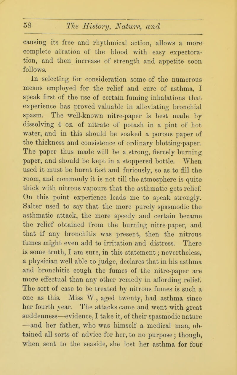 causing its free and rhythmical action, allows a more complete aeration of the blood with easy expectora- tion, and then increase of strength and appetite soon follows. In selecting for consideration some of the numerous means employed for the relief and cure of asthma, I speak first of the use of certain fuming inhalations that experience has proved valuable in alleviating bronchial spasm. The well-known nitre-paper is best made by dissolving 4 oz. of nitrate of potash in a pint of hot water, and in this should be soaked a porous paper of the thickness and consistence of ordinary blotting-paper. The paper thus made will be a strong, fiercely burning paper, and should be kept in a stoppered bottle. When used it must be burnt fast and furiously, so as to fill the room, and commonly it is not till the atmosphere is quite thick with nitrous vapours that the asthmatic gets relief. On this point experience leads me to speak strongly. Salter used to say that the more purely spasmodic the asthmatic attack, the more speedy and certain became the relief obtained from the burning nitre-paper, and that if any bronchitis was present, then the nitrous fumes might even add to irritation and distress. There is some truth, I am sure, in this statement; nevertheless, a physician well able to judge, declares that in his asthma and bronchitic cough the fumes of the nitre-paper are more effectual than any other remedy in affording relief. The sort of case to be treated by nitrous fumes is such a one as this. Miss W, aged twenty, had asthma since her fourth year. The attacks came and went with great suddenness—evidence, I take it, of their spasmodic nature —and her father, who was himself a medical man, ob- tained all sorts of advice for her, to no purpose; though, when sent to the seaside, she lost her asthma for four