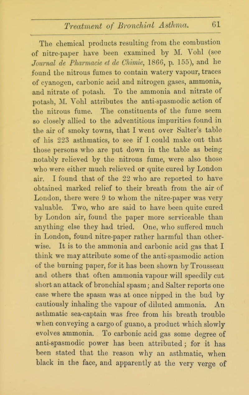 The chemical products resulting from the combustion of nitre-paper have been examined by M. Vohl (see Journal de Pharmacie et de Chimie, 186G, p. 155), and he found the nitrous fumes to contain watery vapour, traces of cyanogen, carbonic acid and nitrogen gases, ammonia, and nitrate of potash. To the ammonia and nitrate of potash, M. Vohl attributes the anti-spasmodic action of the nitrous fume. The constituents of the fume seem so closely allied to the adventitious impurities found in the air of smoky towns, that I went over Salter's table of his 223 asthmatics, to see if I could make out that those persons who are put down in the table as being notably relieved by the nitrous fume, were also those who were either much relieved or quite cured by London air. I found that of the 22 who are reported to have obtained marked relief to their breath from the air of London, there were 9 to whom the nitre-paper was very valuable. Two, who are said to have been quite cured by London air, found the paper more serviceable than anything else they had tried. One, who suffered much in London, found nitre-paper rather harmful than other- wise. It is to the ammonia and carbonic acid gas that I think we may attribute some of the anti-spasmodic action of the burning paper, for it has been shown by Trousseau and others that often ammonia vapour will speedily cut short an attack of bronchial spasm; and Salter reports one case where the spasm was at once nipped m the bud by cautiously inhaling the vapour of diluted ammonia. An asthmatic sea-captain was free from his breath trouble when conveying a cargo of guano, a product which slowly evolves ammonia. To carbonic acid gas some degree of anti-spasmodic power has been attributed; for it has been stated that the reason why an asthmatic, when black in the face, and apparently at the very verge of