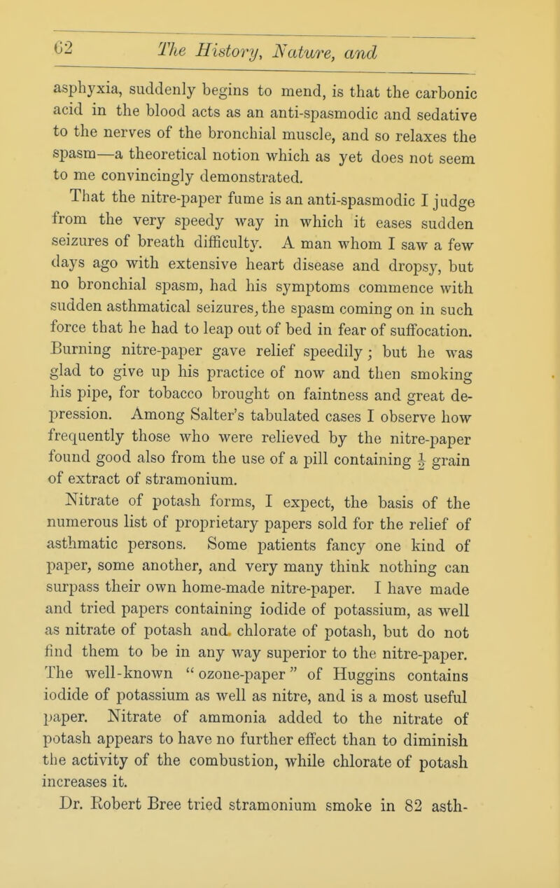 asphyxia, suddenly begins to mend, is that the carbonic acid in the blood acts as an anti-spasmodic and sedative to the nerves of the bronchial muscle, and so relaxes the spasm—a theoretical notion which as yet does not seem to me convincingly demonstrated. That the nitre-paper fume is an anti-spasmodic I judge from the very speedy way in which it eases sudden seizures of breath difficulty. A man whom I saw a few days ago with extensive heart disease and dropsy, but no bronchial spasm, had his symptoms commence with sudden asthmatical seizures, the spasm coming on in such force that he had to leap out of bed in fear of suifocation. Burning nitre-paper gave relief speedily; but he was glad to give up his practice of now and then smoking his pipe, for tobacco brought on faintness and great de- pression. Among Salter's tabulated cases I observe how frequently those who were relieved by the nitre-paper found good also from the use of a pill containing ^ grain of extract of stramonium. Nitrate of potash forms, I expect, the basis of the numerous list of proprietary papers sold for the relief of asthmatic persons. Some patients fancy one kind of paper, some another, and very many think nothing can surpass their own home-made nitre-paper. I have made and tried papers containing iodide of potassium, as well as nitrate of potash and. chlorate of potash, but do not find them to be in any way superior to the nitre-paper. The well-known  ozone-paper of Huggins contains iodide of potassium as well as nitre, and is a most useful paper. Nitrate of ammonia added to the nitrate of potash appears to have no further effect than to diminish the activity of the combustion, while chlorate of potash increases it. Dr. Eobert Bree tried stramonium smoke in 82 asth-