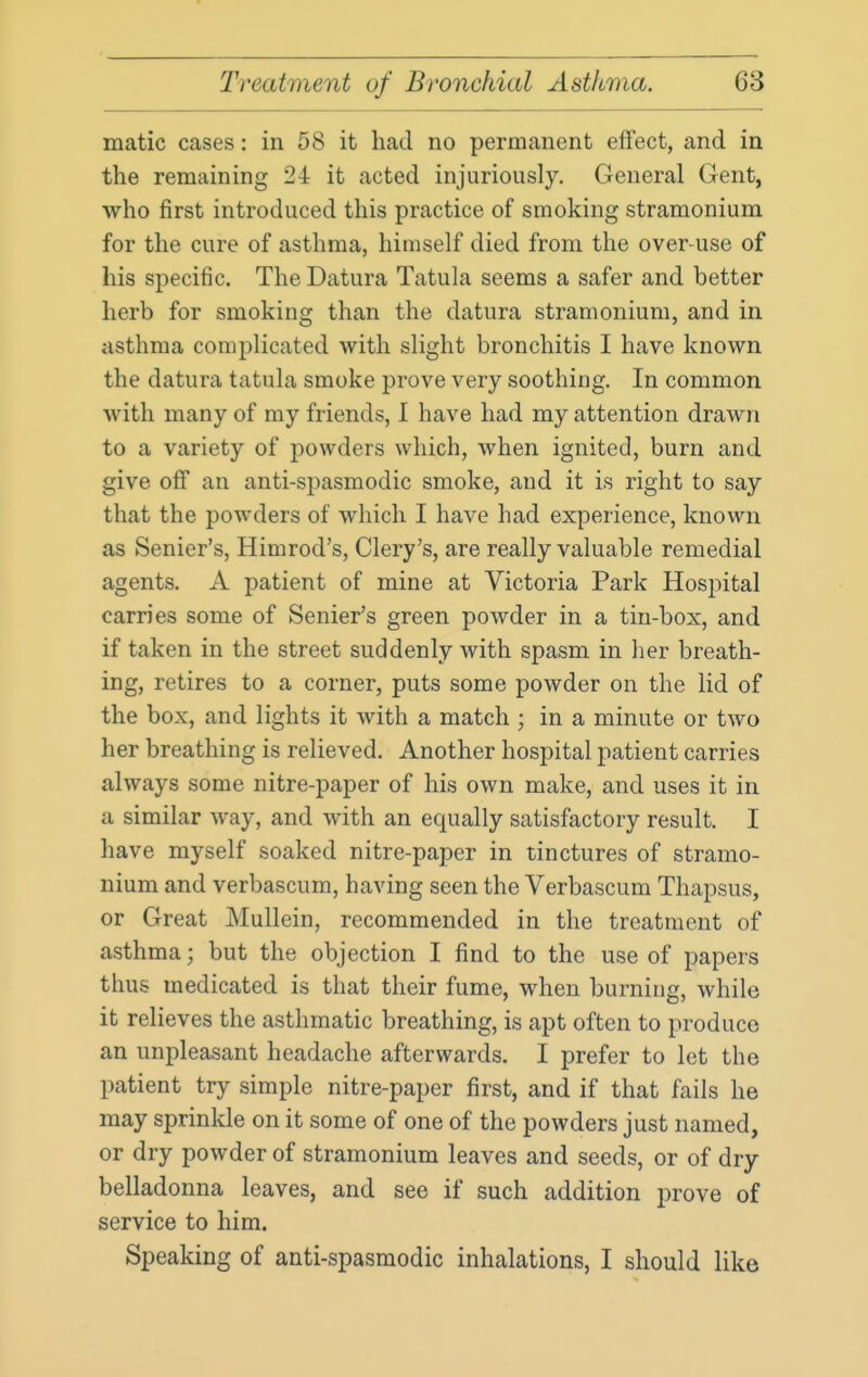 matic cases: in 58 it had no permanent effect, and in the remaining 24 it acted injuriously. General Gent, who first introduced this practice of smoking stramonium for the cure of asthma, himself died from the over-use of his specific. The Datura Tatula seems a safer and better herb for smoking than the datura stramonium, and in asthma complicated with slight bronchitis I have known the datura tatula smoke prove very soothing. In common with many of my friends, I have had my attention drawn to a variety of powders which, when ignited, burn and give off an anti-spasmodic smoke, and it is right to say that the powders of which I have had experience, known as Senier's, Himrod's, Clery's, are really valuable remedial agents. A patient of mine at Victoria Park Hospital carries some of Senier's green powder in a tin-box, and if taken in the street suddenly with spasm in her breath- ing, retires to a corner, puts some powder on the lid of the box, and lights it with a match ; in a minute or two her breathing is relieved. Another hospital patient carries always some nitre-paper of his own make, and uses it in a similar way, and with an equally satisfactory result. I have myself soaked nitre-paper in tinctures of stramo- nium and verbascum, having seen the Verbascum Thapsus, or Great Mullein, recommended in the treatment of asthma; but the objection I find to the use of papers thus medicated is that their fume, when burning, while it relieves the asthmatic breathing, is apt often to produce an unpleasant headache afterwards. I prefer to let the patient try simple nitre-paper first, and if that fails he may sprinkle on it some of one of the powders just named, or dry powder of stramonium leaves and seeds, or of dry belladonna leaves, and see if such addition prove of service to him. Speaking of anti-spasmodic inhalations, I should like