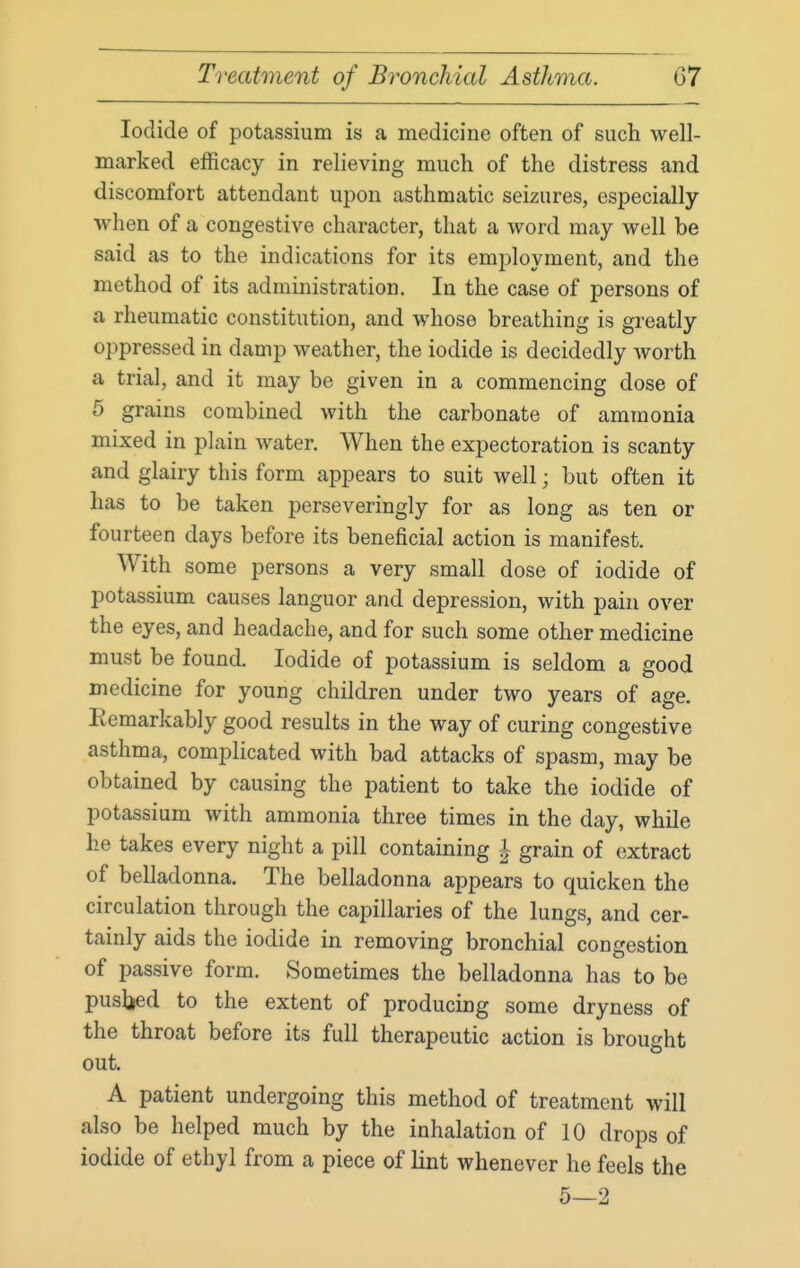 Iodide of potassium is a medicine often of such well- marked efficacy in relieving much of the distress and discomfort attendant upon asthmatic seizures, especially when of a congestive character, that a word may well be said as to the indications for its emiiloyment, and the method of its administration. In the case of persons of a rheumatic constitution, and whose breathing is greatly oppressed in damp weather, the iodide is decidedly worth a trial, and it may be given in a commencing dose of 5 grains combined with the carbonate of ammonia mixed in plain water. When the expectoration is scanty and glairy this form appears to suit well; but often it has to be taken perseveringly for as long as ten or fourteen days before its beneficial action is manifest. With some persons a very small dose of iodide of potassium causes languor and depression, with pain over the eyes, and headache, and for such some other medicine must be found. Iodide of potassium is seldom a good medicine for young children under two years of age. Remarkably good results in the way of curing congestive asthma, complicated with bad attacks of spasm, may be obtained by causing the patient to take the iodide of potassium with ammonia three times in the day, while he takes every night a pill containing i grain of (extract of belladonna. The belladonna appears to quicken the circulation through the capillaries of the lungs, and cer- tainly aids the iodide in removing bronchial congestion of passive form. Sometimes the belladonna has to be pusbed to the extent of producing some dryness of the throat before its full therapeutic action is brought out. A patient undergoing this method of treatment will also be helped much by the inhalation of 10 drops of iodide of ethyl from a piece of lint whenever he feels the