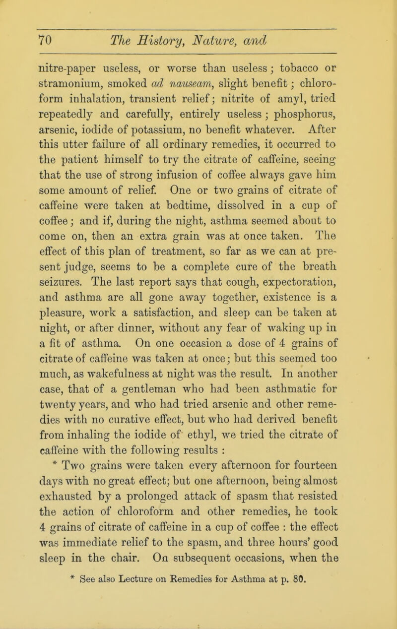 nitre-paper useless, or worse than useless; tobacco or stramonium, smoked ad nauseam, slight benefit; chloro- form inhalation, transient relief; nitrite of amyl, tried repeatedly and carefully, entirely useless ; phosphorus, arsenic, iodide of potassium, no benefit whatever. After this utter failure of all ordinary remedies, it occurred to the patient himself to try the citrate of caffeine, seeing that the use of strong infusion of coffee always gave him some amount of relief One or two grains of citrate of caffeine were taken at bedtime, dissolved in a cup of coffee; and if, during the night, asthma seemed about to come on, then an extra grain was at once taken. The effect of this plan of treatment, so far as we can at pre- sent judge, seems to be a complete cure of the breath seizures. The last report says that cough, expectoration, and asthma are all gone away together, existence is a pleasure, work a satisfaction, and sleep can be taken at night, or after dinner, without any fear of waking up in a fit of asthma. On one occasion a dose of 4 grains of citrate of caffeine was taken at once; but this seemed too much, as wakefulness at night was the result. In another case, that of a gentleman who had been asthmatic for twenty years, and who had tried arsenic and other reme- dies with no curative effect, but who had derived benefit from inhaling the iodide of ethyl, we tried the citrate of caffeine with the following results : * Two grains were taken every afternoon for fourteen days with no great effect; but one afternoon, being almost exhausted by a prolonged attack of spasm that resisted the action of chloroform and other remedies, he took 4 grains of citrate of caffeine in a cup of coffee : the effect was immediate relief to the spasm, and three hours' good sleep in the chair. On subsequent occasions, when the * See also Lecture on Remedies for Asthma at p. 80.