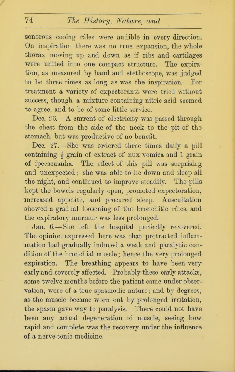 sonorous cooing rales were audible in every direction. On inspiration there was no true expansion, the whole thorax moving up and down as if ribs and cartilages were united into one compact structure. The expira- tion, as measured by hand and stethoscope, was judged to be three times as long as was the inspiration. For treatment a variety of expectorants were tried -without success, though a mixture containing nitric acid seemed to agree, and to be of some little service. Dec. 26.—A current of electricity was passed through the chest from the side of the neck to the pit of the stomach, but was productive of no benefit. Dec. 27.—She was ordered three times daily a pill containing ^ grain of extract of nux vomica and 1 grain of ipecacuanha. The effect of this pill was surprising and unexpected ; she was able to lie down and sleep all the night, and continued to improve steadily. The pills kept the bowels regularly open, promoted expectoration, increased appetite, and procured sleep. Auscultation showed a gradual loosening of the bronchitic rales, and the exj^iratory murmur was less prolonged. Jan. 6.—She left the hospital perfectly recovered. The opinion expressed here was that protracted inflam- mation had gradually induced a Aveak and paralytic con- dition of the bronchial muscle; hence the very prolonged expiration. The breathing appears to have been very early and severely affected. Probably these early attacks, some twelve months before the patient came under obser- vation, were of a true spasmodic nature; and by degrees, as the muscle became worn out by prolonged irritation, the spasm gave way to paralysis. There could not have been any actual degeneration of muscle, seeing how rapid and complete was the recovery under the influence of a nerve-tonic medicine.