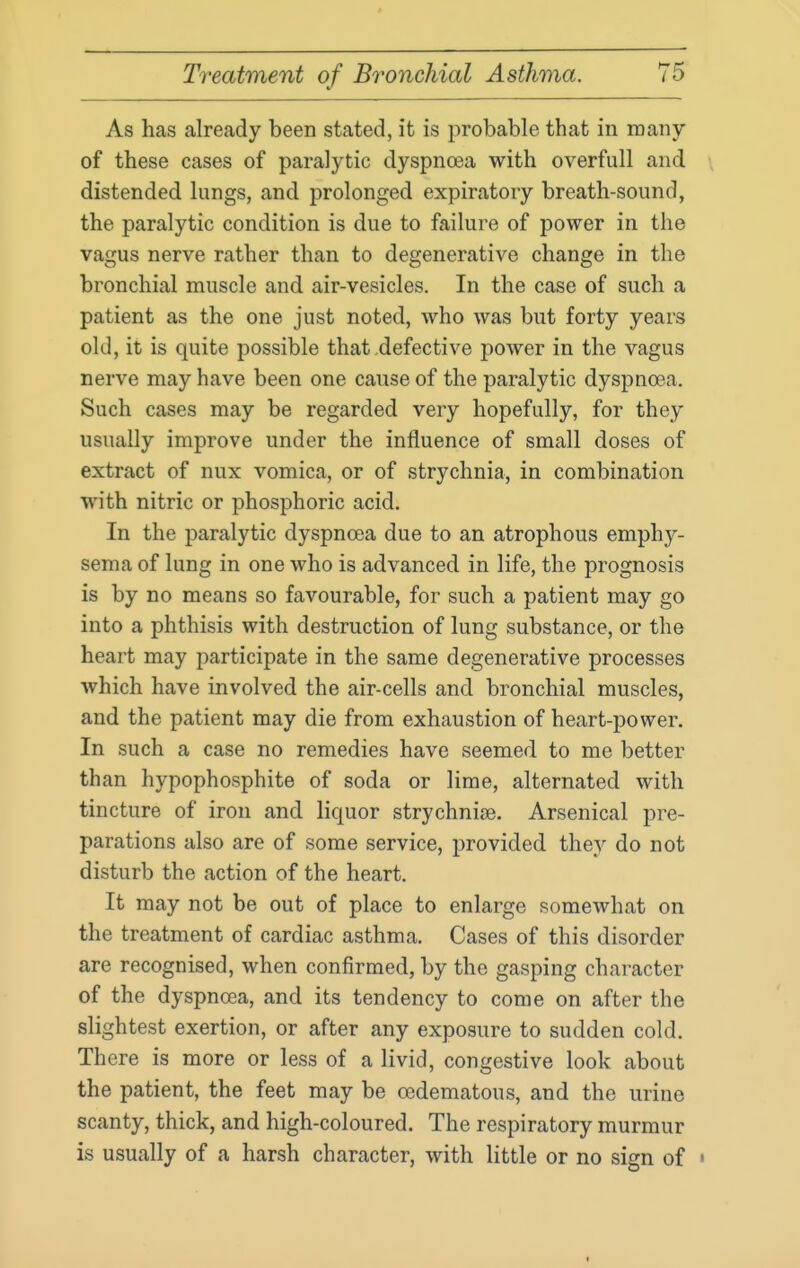 As has already been stated, it is probable that in many of these cases of paralytic dyspnoea with overfull and \ distended lungs, and prolonged expiratory breath-sound, the paralytic condition is due to failure of power in the vagus nerve rather than to degenerative change in the bronchial muscle and air-vesicles. In the case of such a patient as the one just noted, who was but forty years old, it is quite possible that defective power in the vagus nerve may have been one cause of the paralytic dyspnoea. Such cases may be regarded very hopefully, for they usually improve under the influence of small doses of extract of nux vomica, or of strychnia, in combination with nitric or phosphoric acid. In the paralytic dyspnoea due to an atrophous emphy- sema of lung in one who is advanced in life, the prognosis is by no means so favourable, for such a patient may go into a phthisis with destruction of lung substance, or the heart may participate in the same degenerative processes which have involved the air-cells and bronchial muscles, and the patient may die from exhaustion of heart-power. In such a case no remedies have seemed to me better than hypophosphite of soda or lime, alternated with tincture of iron and liquor strychnite. Arsenical pre- parations also are of some service, provided they do not disturb the action of the heart. It may not be out of place to enlarge somewhat on the treatment of cardiac asthma. Cases of this disorder are recognised, when confirmed, by the gasping character of the dyspnoea, and its tendency to come on after the slightest exertion, or after any exposure to sudden cold. There is more or less of a livid, congestive look about the patient, the feet may be oedematous, and the urine scanty, thick, and high-coloured. The respiratory murmur is usually of a harsh character, with little or no sign of •