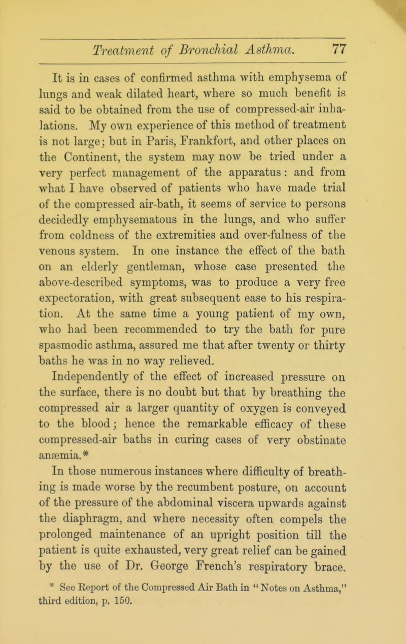 It is in cases of confinned asthma with emphysema of lungs and weak dilated heart, where so much benefit is said to be obtained from the use of compressed-air inha- lations. My own experience of this method of treatment is not large; but in Paris, Frankfort, and other places on the Continent, the system may now be tried under a very perfect management of the apparatus: and from what I have observed of patients who have made trial of the compressed air-bath, it seems of service to persons decidedly emphysematous in the lungs, and who suffer from coldness of the extremities and over-fulness of the venous system. In one instance the effect of the bath on an elderly gentleman, whose case presented the above-described symptoms, was to produce a very free expectoration, with great subsequent ease to his respira- tion. At the same time a young patient of my own, who had been recommended to try the bath for pure spasmodic asthma, assured me that after twenty or thirty baths he was in no way relieved. Independently of the effect of increased pressure on the surface, there is no doubt but that by breathing the compressed air a larger cj_uantity of oxygen is conveyed to the blood; hence the remarkable efficacy of these compressed-air baths in curing cases of very obstiuate aniBmia.* In those numerous instances where difficulty of breath- ing is made worse by the recumbent posture, on account of the pressure of the abdominal viscera upwards against the diaphragm, and where necessity often compels the prolonged maintenance of an upright position till the patient is quite exhausted, very great relief can be gained by the use of Dr. George French's respiratory brace. * See Report of the Compressed Air Bath in  Notes on Asthma, third edition, p. 150.