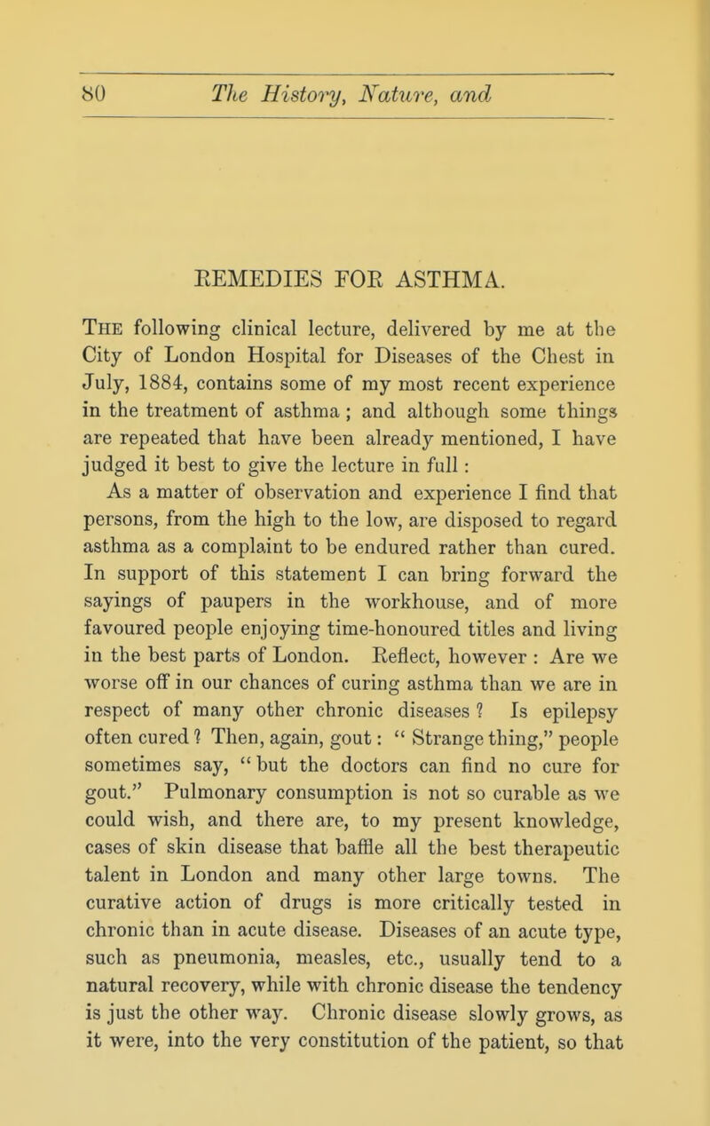 EEMEDIES FOE ASTHMA. The following clinical lecture, delivered by me at the City of London Hospital for Diseases of the Chest in July, 1884, contains some of my most recent experience in the treatment of asthma ; and although some things are repeated that have been already mentioned, I have judged it best to give the lecture in full: As a matter of observation and experience I find that persons, from the high to the low, are disposed to regard asthma as a complaint to be endured rather than cured. In support of this statement I can bring forward the sayings of paupers in the workhouse, and of more favoured people enjoying time-honoured titles and living in the best parts of London. Reflect, however : Are we worse off in our chances of curing asthma than we are in respect of many other chronic diseases 1 Is epilepsy often cured 1 Then, again, gout:  Strange thing, people sometimes say,  but the doctors can find no cure for gout. Pulmonary consumption is not so curable as we could wish, and there are, to my present knowledge, cases of skin disease that baffle all the best therapeutic talent in London and many other large towns. The curative action of drugs is more critically tested in chronic than in acute disease. Diseases of an acute type, such as pneumonia, measles, etc., usually tend to a natural recovery, while with chronic disease the tendency is just the other way. Chronic disease slowly grows, as it were, into the very constitution of the patient, so that