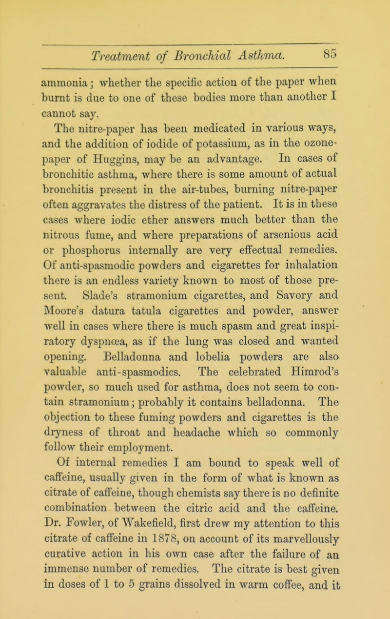 ammonia; whether the specific action of the paper when burnt is due to one of these bodies more than another I cannot say. The nitre-paper has been medicated in various ways, and the addition of iodide of potassium, as in the ozone- paper of Huggins, may be an advantage. In cases of bronchitic asthma, where there is some amount of actual bronchitis present in the air-tubes, burning nitre-paper often aggravates the distress of the patient. It is in these cases where iodic ether answers much better than the nitrous fume, and where preparations of arsenious acid or phosphorus internally are very effectual remedies. Of anti-spasmodic powders and cigarettes for inhalation there is an endless variety known to most of those pre- sent. Slade's stramonium cigarettes, and Savory and Moore's datura tatula cigarettes and powder, answer well in cases where there is much spasm and great inspi- ratory dyspnoea, as if the lung was closed and wanted opening. Belladonna and lobelia powders are also valuable anti-spasmodics. The celebrated Himrod's powder, so much used for asthma, does not seem to con- tain stramonium; probably it contains belladonna. The objection to these fuming powders and cigarettes is the dryness of throat and headache which so commonly follow their employment. Of internal remedies I am bound to speak well of caffeine, usually given in the form of what is known as citrate of caffeine, though chemists say there is no definite combination between the citric acid and the caffeine. Dr. Fowler, of Wakefield, first drew my attention to this citrate of caffeine in 1878, on account of its marvellously curative action in his own case after the failure of an immense number of remedies. The citrate is best given in doses of 1 to 5 grains dissolved in warm coffee, and it