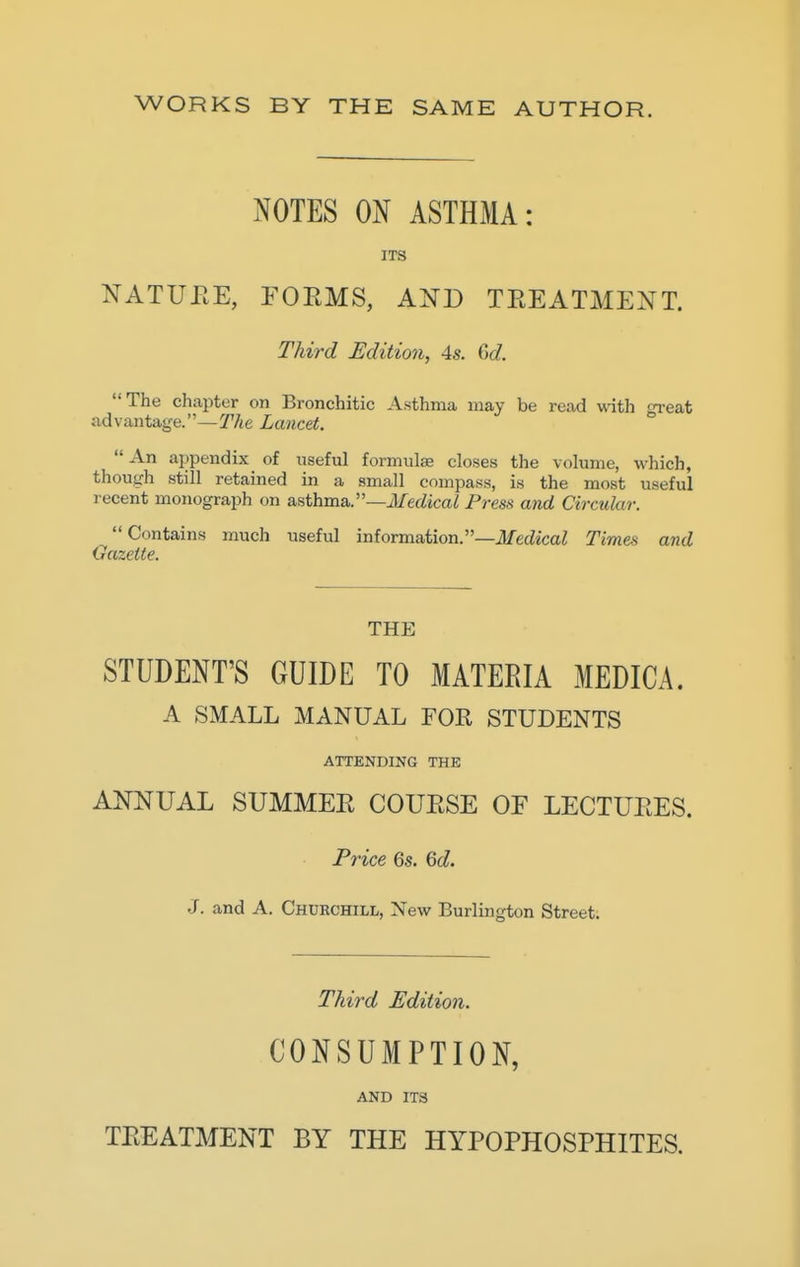 WORKS BY THE SAME AUTHOR. NOTES ON ASTHMA: ITS NATUEE, FOEMS, AND TEEATMENT. Third Edition, 4s. M. The chapter on Bronchitic Asthma may be read with great advantage.—T/te Lancet. An appendix of useful formulse closes the volume, which, though still retained in a small compass, is the most useful recent monograph on asthma.—i/erfica^ Press and Circular. Contains much useful information.—iJ/edicaZ Times and Gazette. THE STUDENT'S GUIDE TO MATERIA MEDICA. A SMALL MANUAL FOR STUDENTS ATTENDING THE ANNUAL SUMMEE COUESE OE LECTUEES. Price 6s. 60?. J. and A. Churchill, New Burlington Street. Third Edition. CONSUMPTION, AND ITS TEEATMENT BY THE HYPOPHOSPHITES.