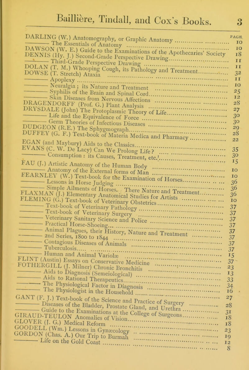 DARLING (\V.) Anatomography, or Graphic Anatomy ... '^To •—— 1 he Essentials of Anatomy ....  SESr'n-i^?'f r ihe-ApothecaVies'-S^^^ Is Uiy J.) Second-Grade I'erspective Drawinfj... .. ^ „ T^T^S;'''*^™^^ ^''^'^sP^c'i^'e I^rawing  i?: -^^.i'l^-'^-'^s^-a TVeat„;e„t.:;::::;:;::::: • Apoplexy Neuralgia ; its Nature and Treatment ^° Syphilis of the Brain and Spinal Cord . 25 T^r. Ar^r^xV,'^' ^^s«^ases from Nervous Affections DK\ SDALL (John) The Protoplasmic Theory of Life^7 Life and the Equivalence of Force 3° Infectious Diseases .!I.'.!3° SHPf^'EO^^ (K-E.)TheSphygmograph 29 DUFFEV (G. F.) Text-boSk^ MateSa Medica-and-ph^u^macy ^ ?S A Si?^'' Maybury) Aids to the Classics EVANS (C. W. De Lacy) Can We Prolong Life?35 - Consumption : its Causes, Treatment, etc.'.'.'.!. FAU (J.) Artistic Anatomy of the Human Body RFAPK^r vv'mv^v^ the External forms of Man .'.'; .■.'.''° h EARN LE\ (W .) Text-book for the Examination of Ho'r'sesl^ Lessons in Horse Judgino- ^^orses ^6 fXAXMAiwn' Fl''™'*;' °^ K^''^'- 'Ther'e'Natoe'an'd'freatment FLEMLNG f •'^S^^^^^ Studies for Artists .. ^^^^^^'^V .V ^^^t;H°*^'^ of Veterinary Obstetrics. ^° •I'-^-^t-i^ook of Veterinary Pathology 37 Text-book of Veterinary Surgery 37 Veterinary Sanitary Science and Police37 Practical Horse-Shoeing... 37 - Animal Plagiies, their History, Naiurean'd'Treatment 2nd Series, 1800 to 1844 •■. -^icaimenr ^7 Contagious Diseases of Animal's37 Tuberculosis 37 Human and Animal Variolce '5 FOT^FH-l>r ^t'^^^A ^'on^^ervative Medici'ne ■'.'.'37 I OTHLkG LL (J Milner) Chronic Bronchitis '23 Auls to Diagnosis (Semeiological) ^3 Aids to Rational Therapeutics 33 ILf Physiological Factor in Diagnosis34 -t he Physiologist in the Household 16 GANT (F. J.) Text-book of the Science and Pinrtirr^ nf* Q ^jLOVER (J. G.) Medical Reform iS GORDOxN (Chas. A.)OurTriptoBurmah I9 -Lne on the Gold Coast 12 8